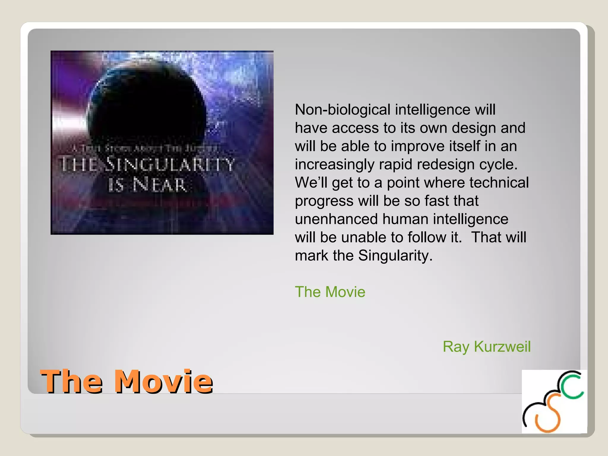 The Movie Non-biological intelligence will have access to its own design and will be able to improve itself in an increasingly rapid redesign cycle.  We’ll get to a point where technical progress will be so fast that unenhanced human intelligence will be unable to follow it.  That will mark the Singularity. The Movie Ray Kurzweil 