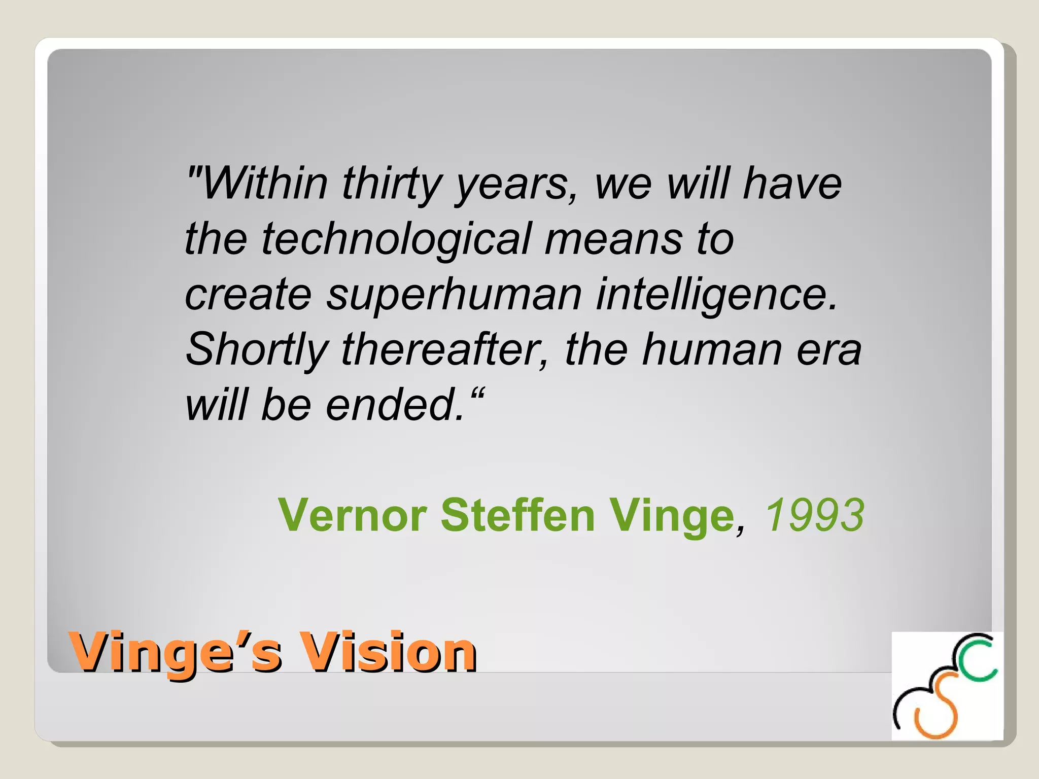 Vinge’s Vision "Within thirty years, we will have the technological means to create superhuman intelligence. Shortly thereafter, the human era will be ended.“ Vernor Steffen Vinge ,  1993 