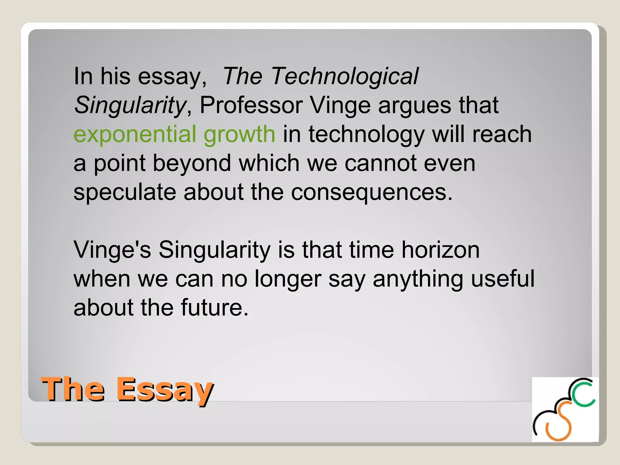 The Essay In his essay,  The Technological Singularity , Professor Vinge argues that  exponential growth  in technology will reach a point beyond which we cannot even speculate about the consequences.  Vinge's Singularity is that time horizon when we can no longer say anything useful about the future.  