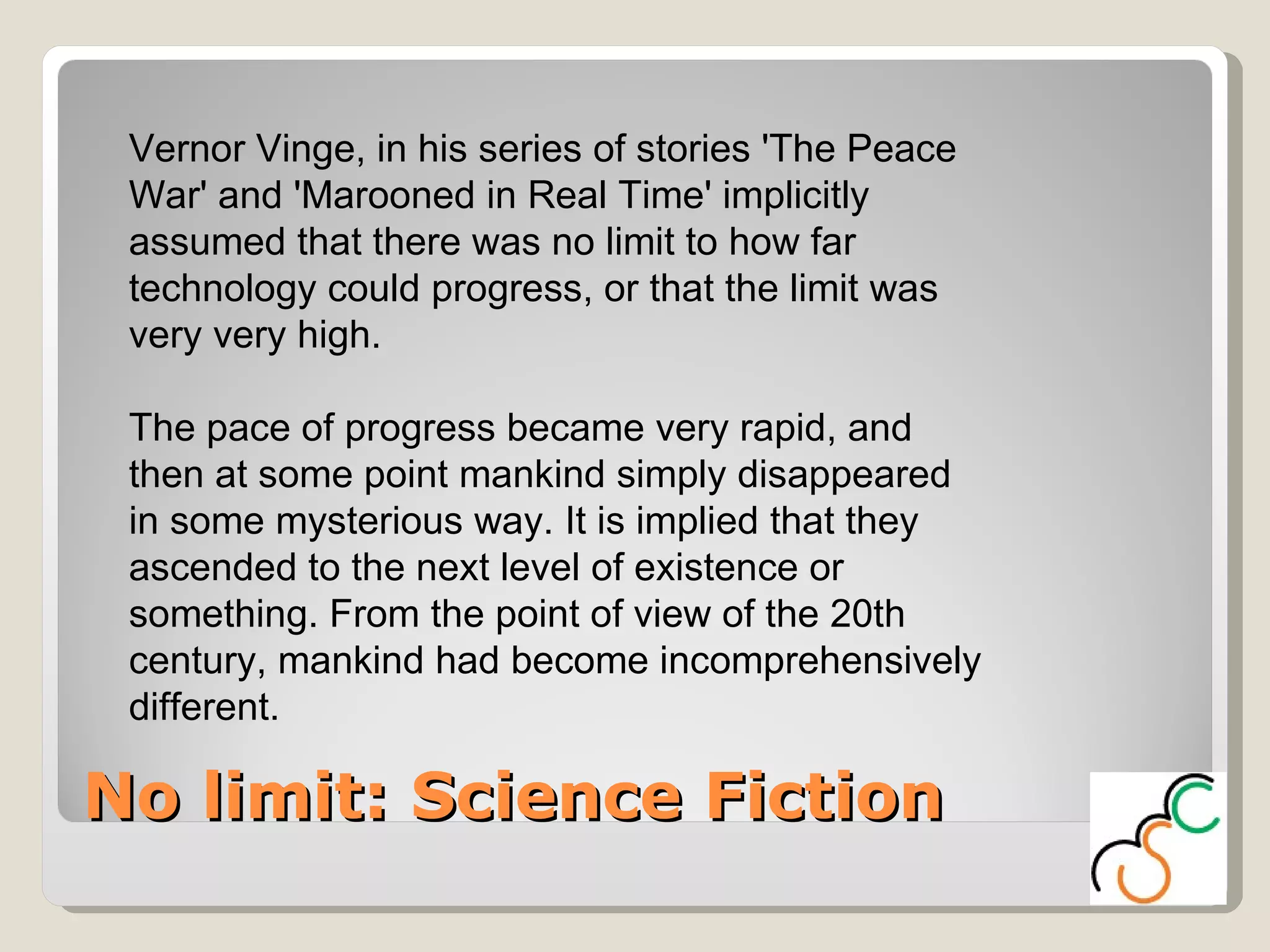 No limit: Science Fiction Vernor Vinge, in his series of stories 'The Peace War' and 'Marooned in Real Time' implicitly assumed that there was no limit to how far technology could progress, or that the limit was very very high.  The pace of progress became very rapid, and then at some point mankind simply disappeared in some mysterious way. It is implied that they ascended to the next level of existence or something. From the point of view of the 20th century, mankind had become incomprehensively different.  