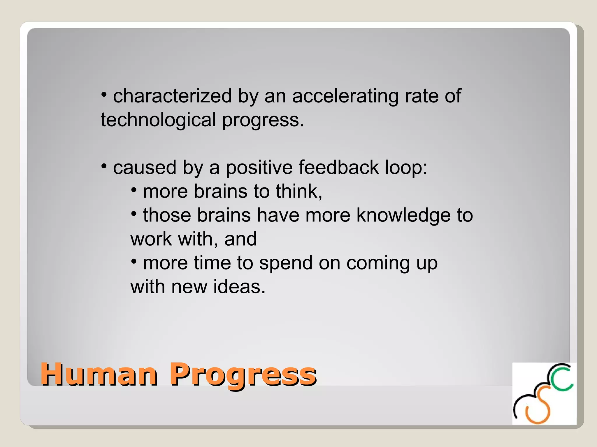 Human Progress characterized by an accelerating rate of technological progress.  caused by a positive feedback loop:  more brains to think,  those brains have more knowledge to work with, and  more time to spend on coming up with new ideas.  