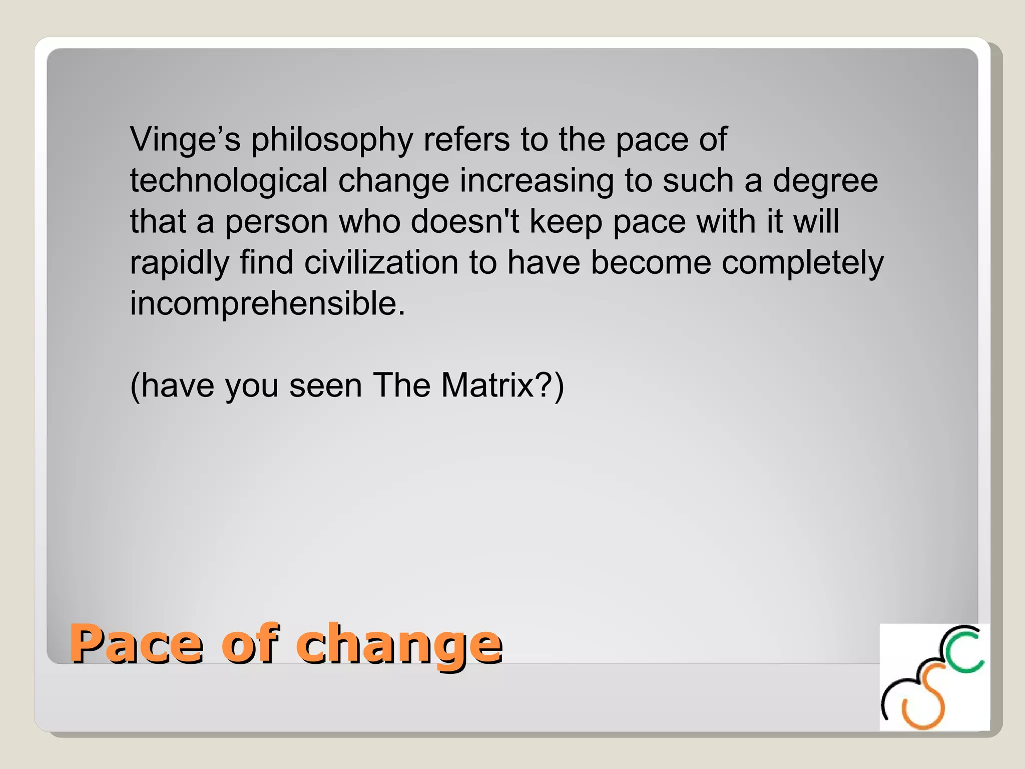 Pace of change Vinge’s philosophy refers to the pace of technological change increasing to such a degree that a person who doesn't keep pace with it will rapidly find civilization to have become completely incomprehensible.  (have you seen The Matrix?) 