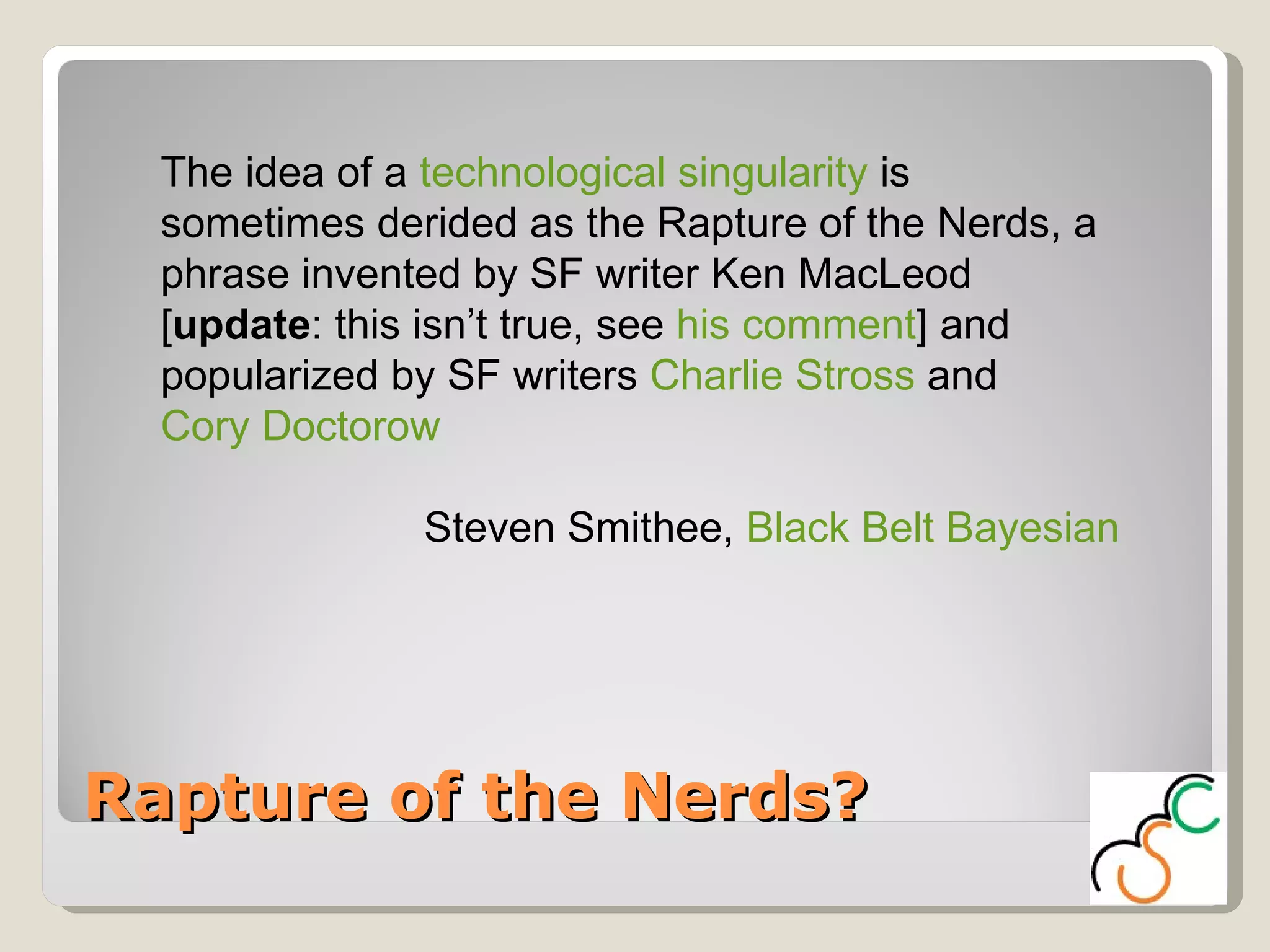 Rapture of the Nerds? The idea of a  technological singularity  is sometimes derided as the Rapture of the Nerds, a phrase invented by SF writer Ken MacLeod [ update : this isn’t true, see  his comment ] and popularized by SF writers  Charlie Stross  and  Cory Doctorow Steven Smithee,  Black Belt Bayesian 