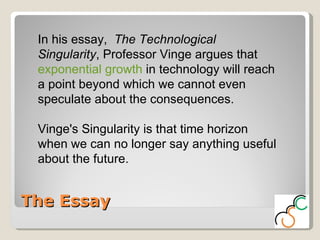 The Essay In his essay,  The Technological Singularity , Professor Vinge argues that  exponential growth  in technology will reach a point beyond which we cannot even speculate about the consequences.  Vinge's Singularity is that time horizon when we can no longer say anything useful about the future.  