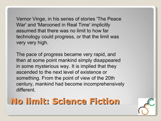 No limit: Science Fiction Vernor Vinge, in his series of stories 'The Peace War' and 'Marooned in Real Time' implicitly assumed that there was no limit to how far technology could progress, or that the limit was very very high.  The pace of progress became very rapid, and then at some point mankind simply disappeared in some mysterious way. It is implied that they ascended to the next level of existence or something. From the point of view of the 20th century, mankind had become incomprehensively different.  