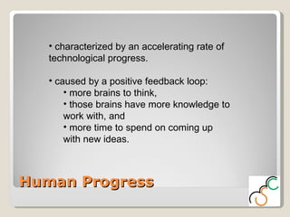 Human Progress characterized by an accelerating rate of technological progress.  caused by a positive feedback loop:  more brains to think,  those brains have more knowledge to work with, and  more time to spend on coming up with new ideas.  