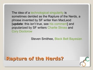 Rapture of the Nerds? The idea of a  technological singularity  is sometimes derided as the Rapture of the Nerds, a phrase invented by SF writer Ken MacLeod [ update : this isn’t true, see  his comment ] and popularized by SF writers  Charlie Stross  and  Cory Doctorow Steven Smithee,  Black Belt Bayesian 