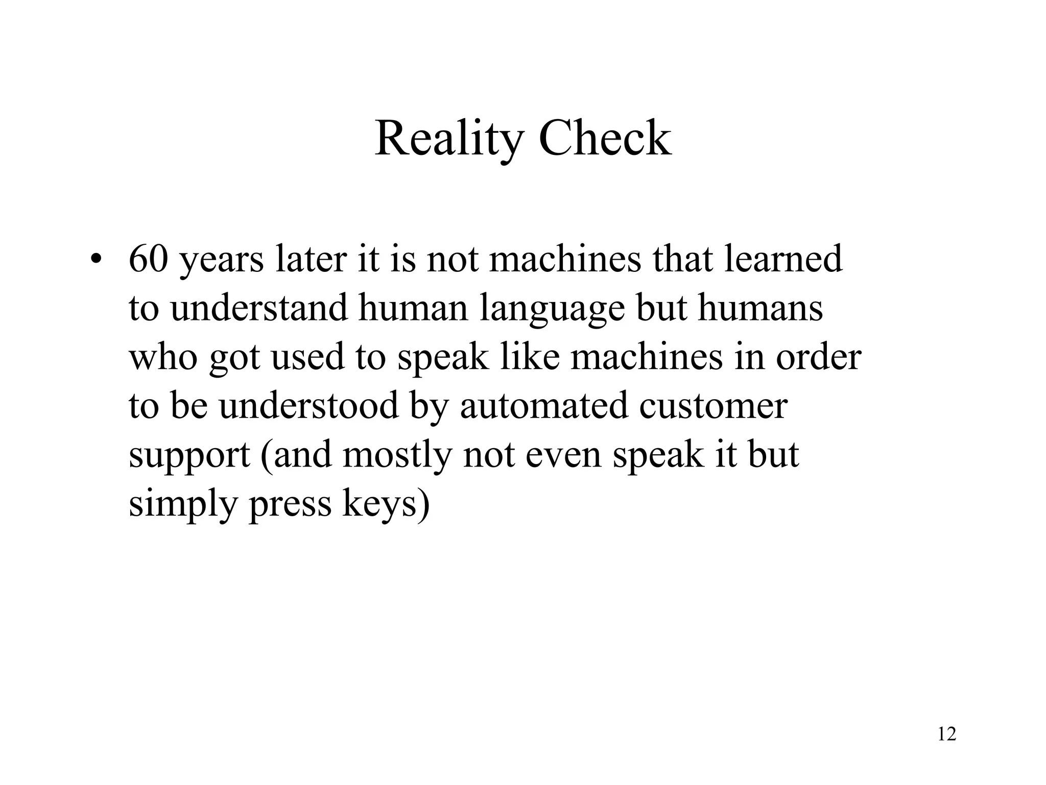12
Reality Check
• 60 years later it is not machines that learned
to understand human language but humans
who got used to speak like machines in order
to be understood by automated customer
support (and mostly not even speak it but
simply press keys)
 
