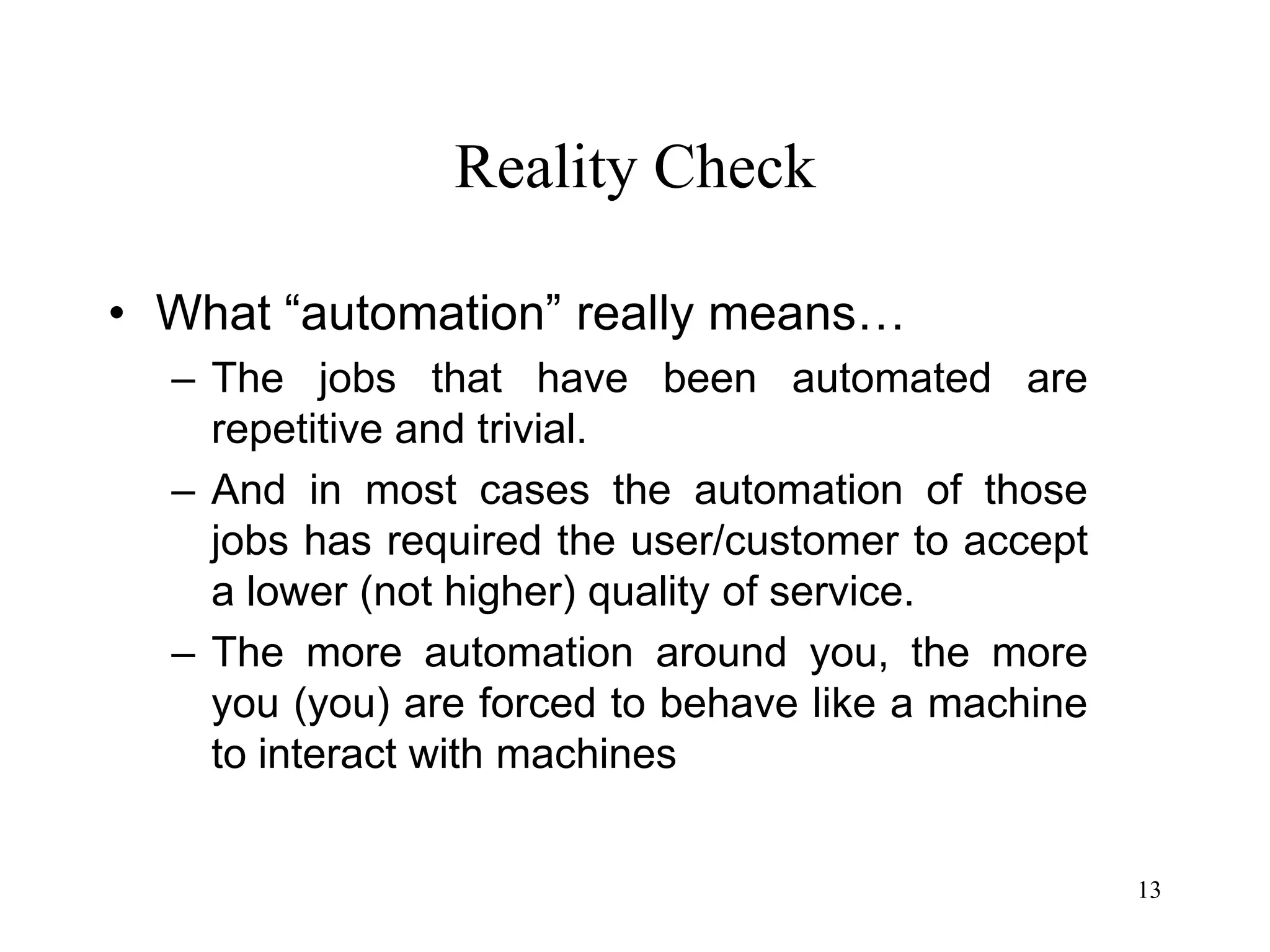 13
Reality Check
• What “automation” really means…
– The jobs that have been automated are
repetitive and trivial.
– And in most cases the automation of those
jobs has required the user/customer to accept
a lower (not higher) quality of service.
– The more automation around you, the more
you (you) are forced to behave like a machine
to interact with machines
 
