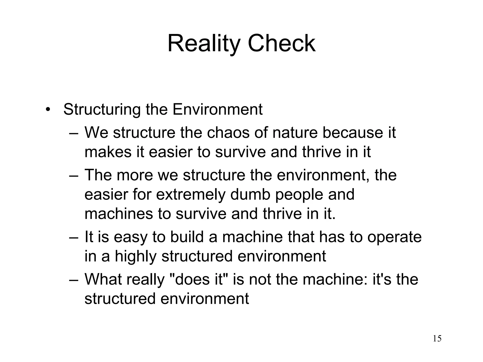 15
Reality Check
• Structuring the Environment
– We structure the chaos of nature because it
makes it easier to survive and thrive in it
– The more we structure the environment, the
easier for extremely dumb people and
machines to survive and thrive in it.
– It is easy to build a machine that has to operate
in a highly structured environment
– What really "does it" is not the machine: it's the
structured environment
 