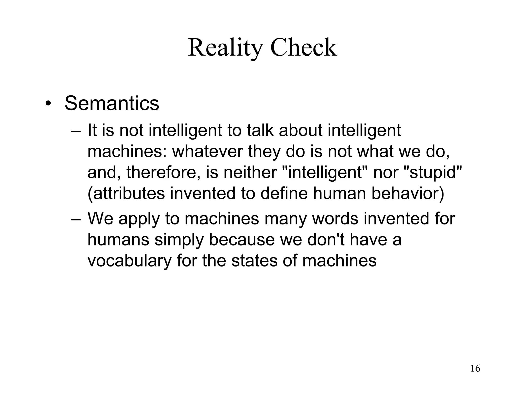 16
Reality Check
• Semantics
– It is not intelligent to talk about intelligent
machines: whatever they do is not what we do,
and, therefore, is neither "intelligent" nor "stupid"
(attributes invented to define human behavior)
– We apply to machines many words invented for
humans simply because we don't have a
vocabulary for the states of machines
 