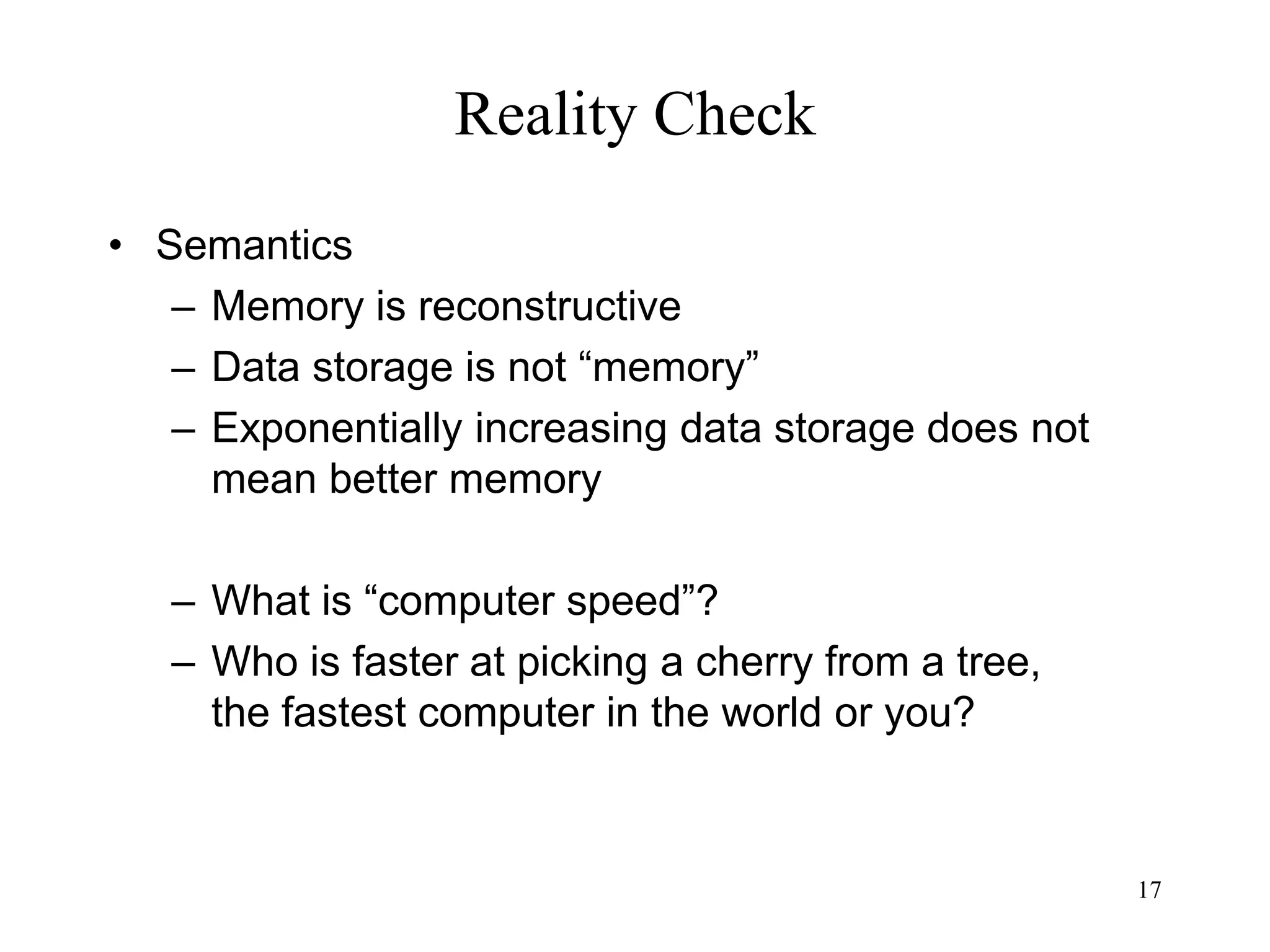 17
Reality Check
• Semantics
– Memory is reconstructive
– Data storage is not “memory”
– Exponentially increasing data storage does not
mean better memory
– What is “computer speed”?
– Who is faster at picking a cherry from a tree,
the fastest computer in the world or you?
 