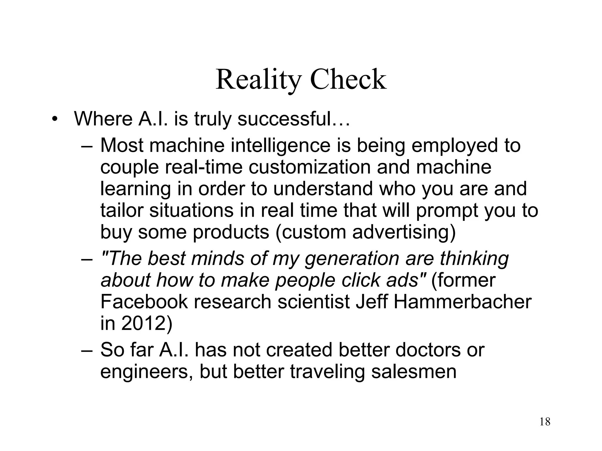 18
Reality Check
• Where A.I. is truly successful…
– Most machine intelligence is being employed to
couple real-time customization and machine
learning in order to understand who you are and
tailor situations in real time that will prompt you to
buy some products (custom advertising)
– "The best minds of my generation are thinking
about how to make people click ads" (former
Facebook research scientist Jeff Hammerbacher
in 2012)
– So far A.I. has not created better doctors or
engineers, but better traveling salesmen
 