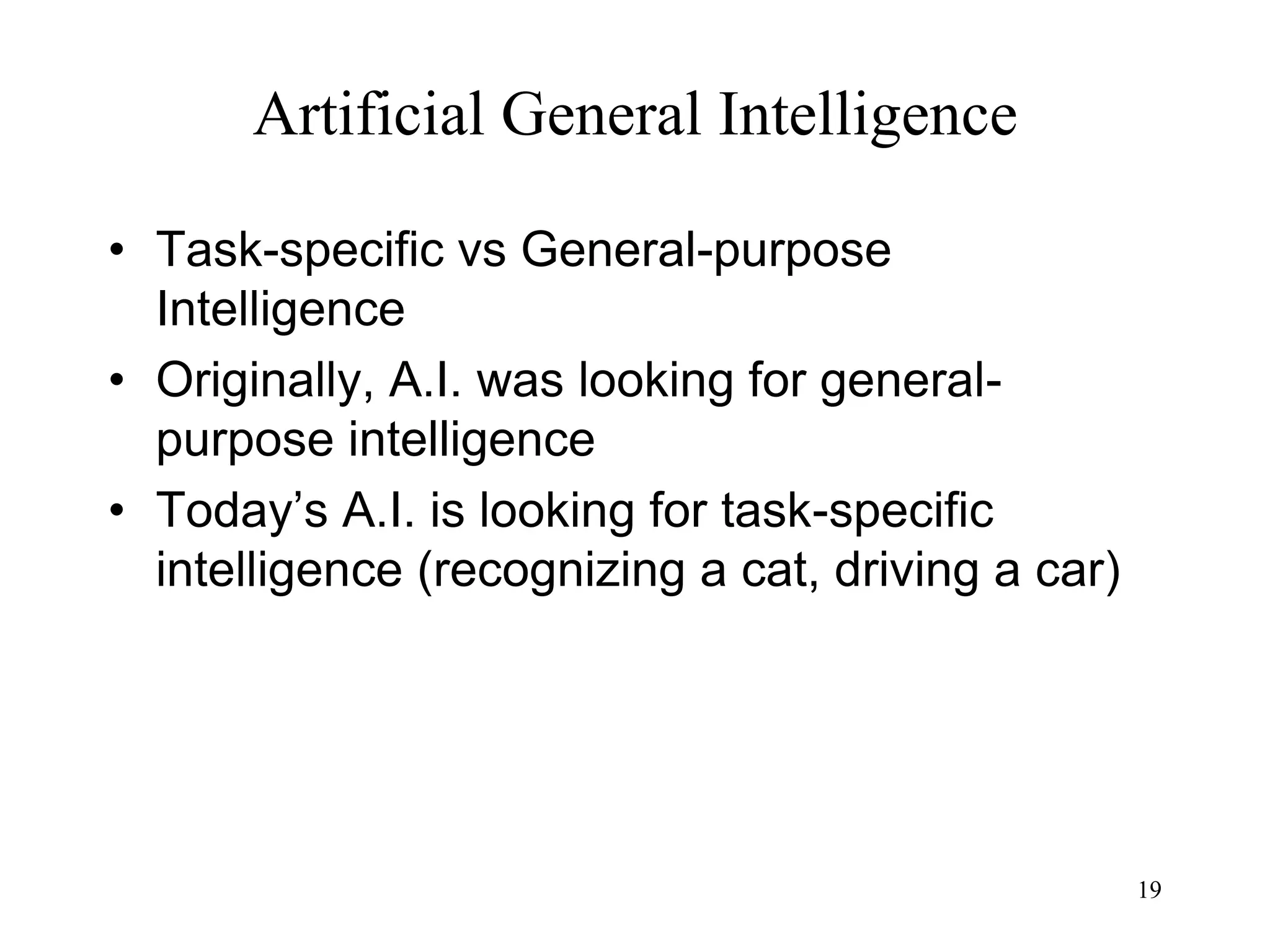 19
Artificial General Intelligence
• Task-specific vs General-purpose
Intelligence
• Originally, A.I. was looking for general-
purpose intelligence
• Today’s A.I. is looking for task-specific
intelligence (recognizing a cat, driving a car)
 