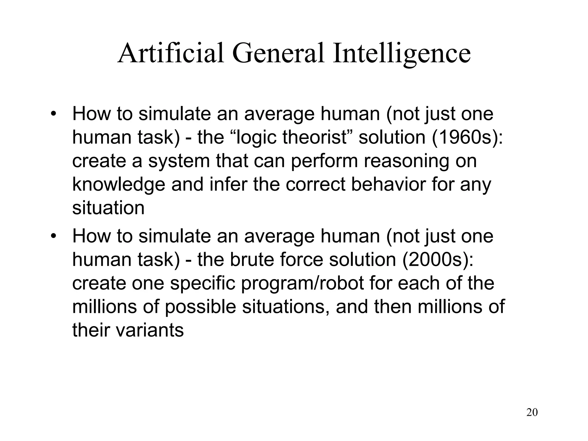 20
Artificial General Intelligence
• How to simulate an average human (not just one
human task) - the “logic theorist” solution (1960s):
create a system that can perform reasoning on
knowledge and infer the correct behavior for any
situation
• How to simulate an average human (not just one
human task) - the brute force solution (2000s):
create one specific program/robot for each of the
millions of possible situations, and then millions of
their variants
 