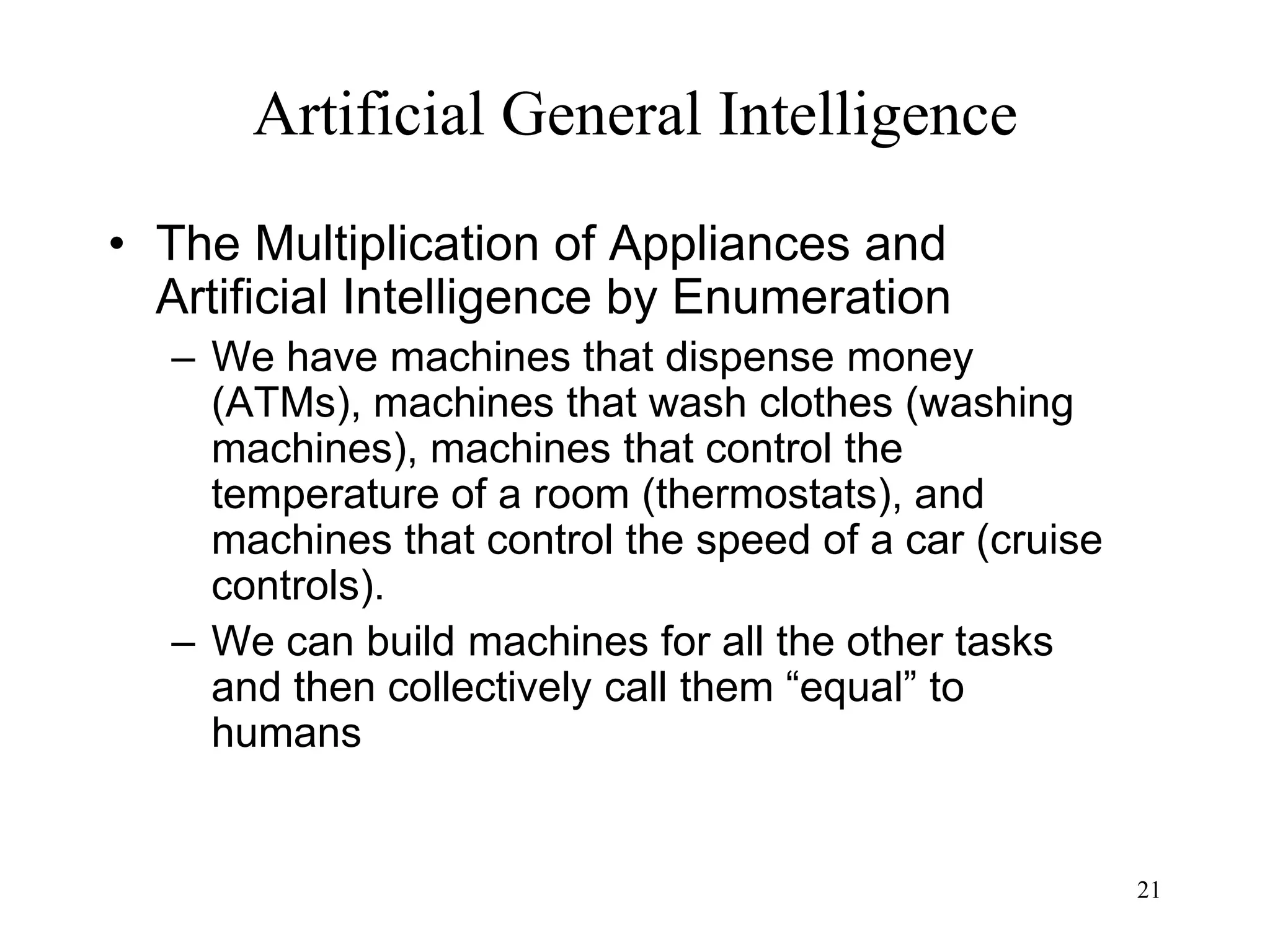 21
Artificial General Intelligence
• The Multiplication of Appliances and
Artificial Intelligence by Enumeration
– We have machines that dispense money
(ATMs), machines that wash clothes (washing
machines), machines that control the
temperature of a room (thermostats), and
machines that control the speed of a car (cruise
controls).
– We can build machines for all the other tasks
and then collectively call them “equal” to
humans
 