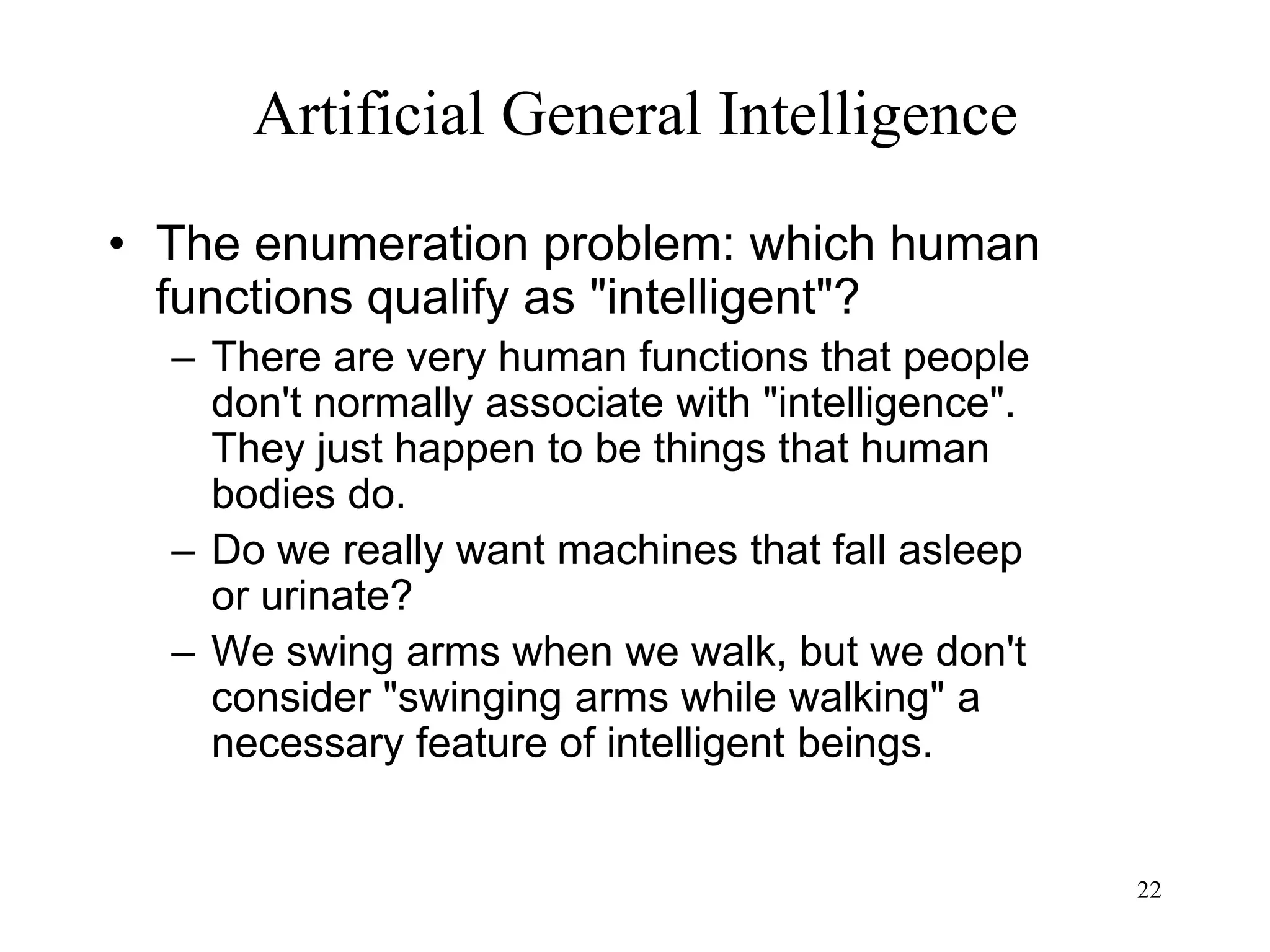 22
Artificial General Intelligence
• The enumeration problem: which human
functions qualify as "intelligent"?
– There are very human functions that people
don't normally associate with "intelligence".
They just happen to be things that human
bodies do.
– Do we really want machines that fall asleep
or urinate?
– We swing arms when we walk, but we don't
consider "swinging arms while walking" a
necessary feature of intelligent beings.
 