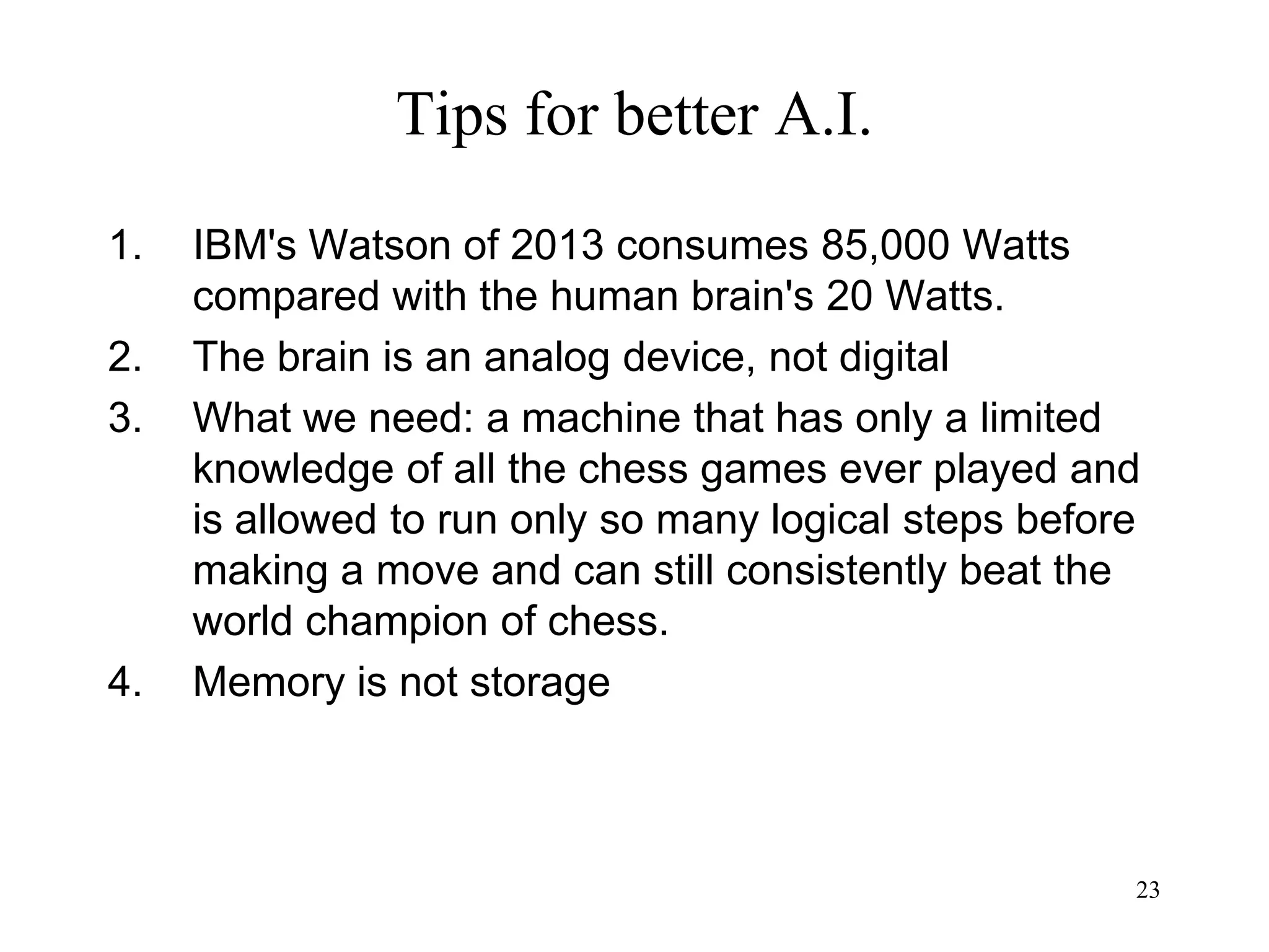 23
Tips for better A.I.
1. IBM's Watson of 2013 consumes 85,000 Watts
compared with the human brain's 20 Watts.
2. The brain is an analog device, not digital
3. What we need: a machine that has only a limited
knowledge of all the chess games ever played and
is allowed to run only so many logical steps before
making a move and can still consistently beat the
world champion of chess.
4. Memory is not storage
 