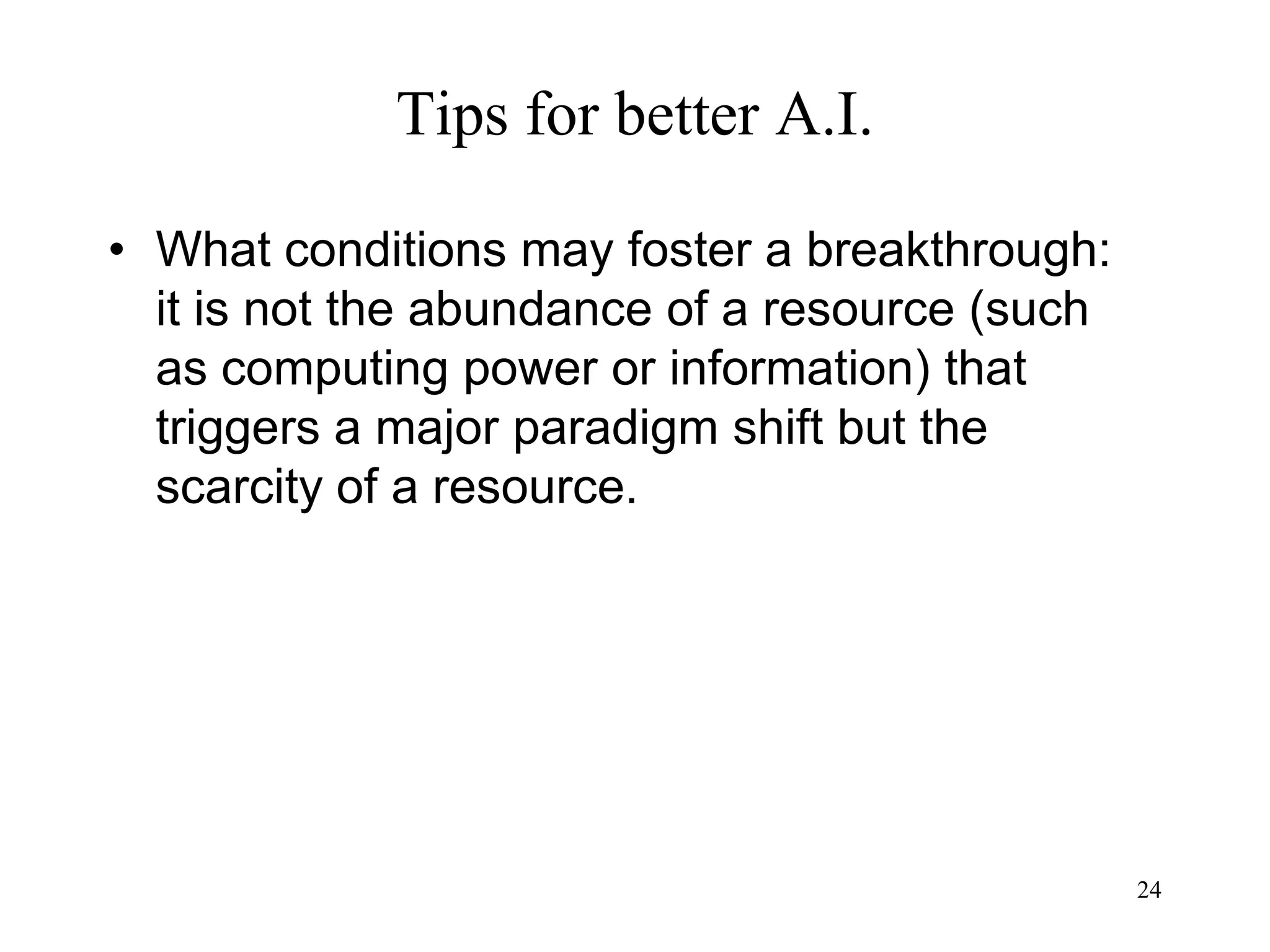 24
Tips for better A.I.
• What conditions may foster a breakthrough:
it is not the abundance of a resource (such
as computing power or information) that
triggers a major paradigm shift but the
scarcity of a resource.
 