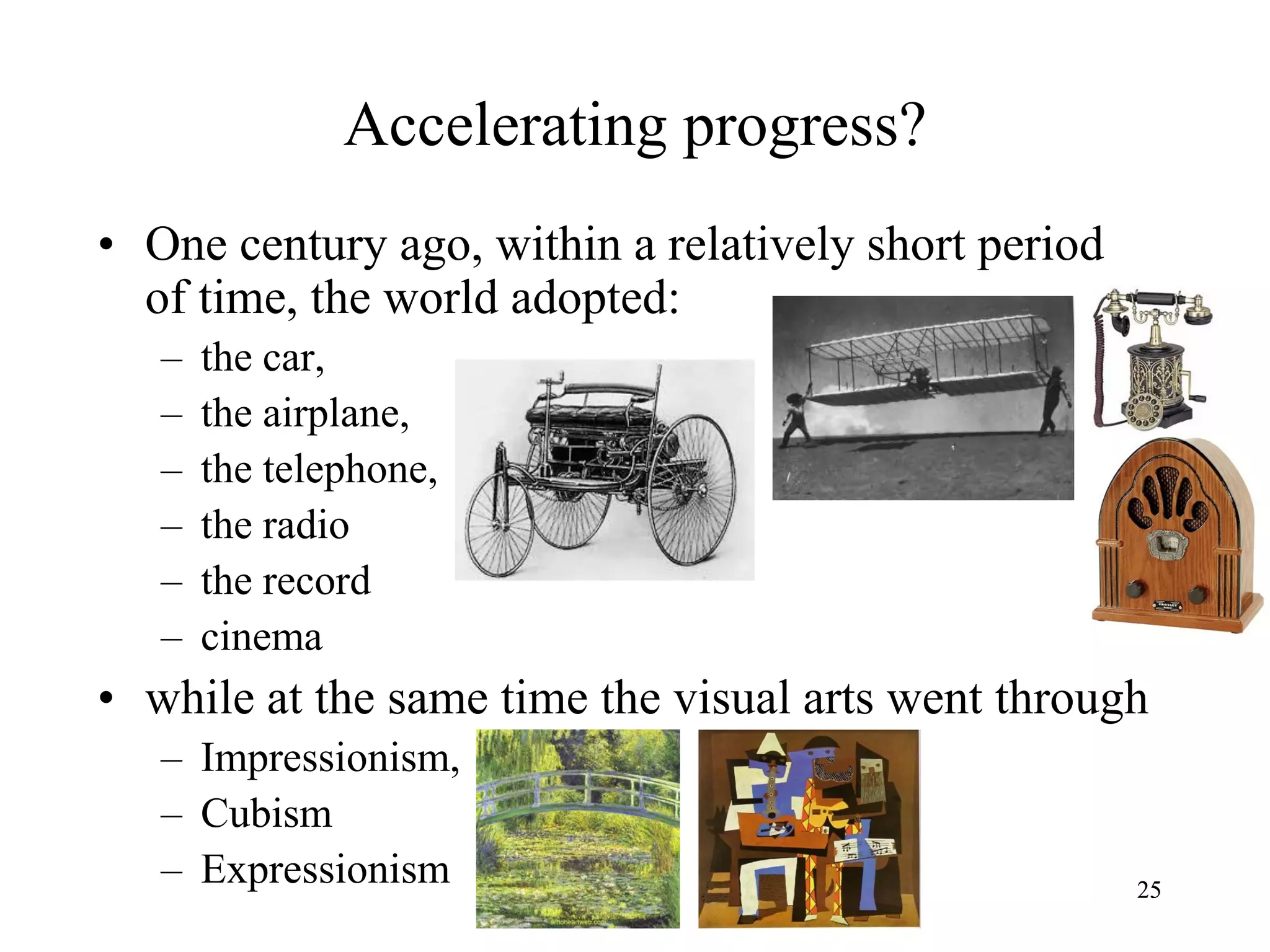 2525
Accelerating progress?
• One century ago, within a relatively short period
of time, the world adopted:
– the car,
– the airplane,
– the telephone,
– the radio
– the record
– cinema
• while at the same time the visual arts went through
– Impressionism,
– Cubism
– Expressionism
 
