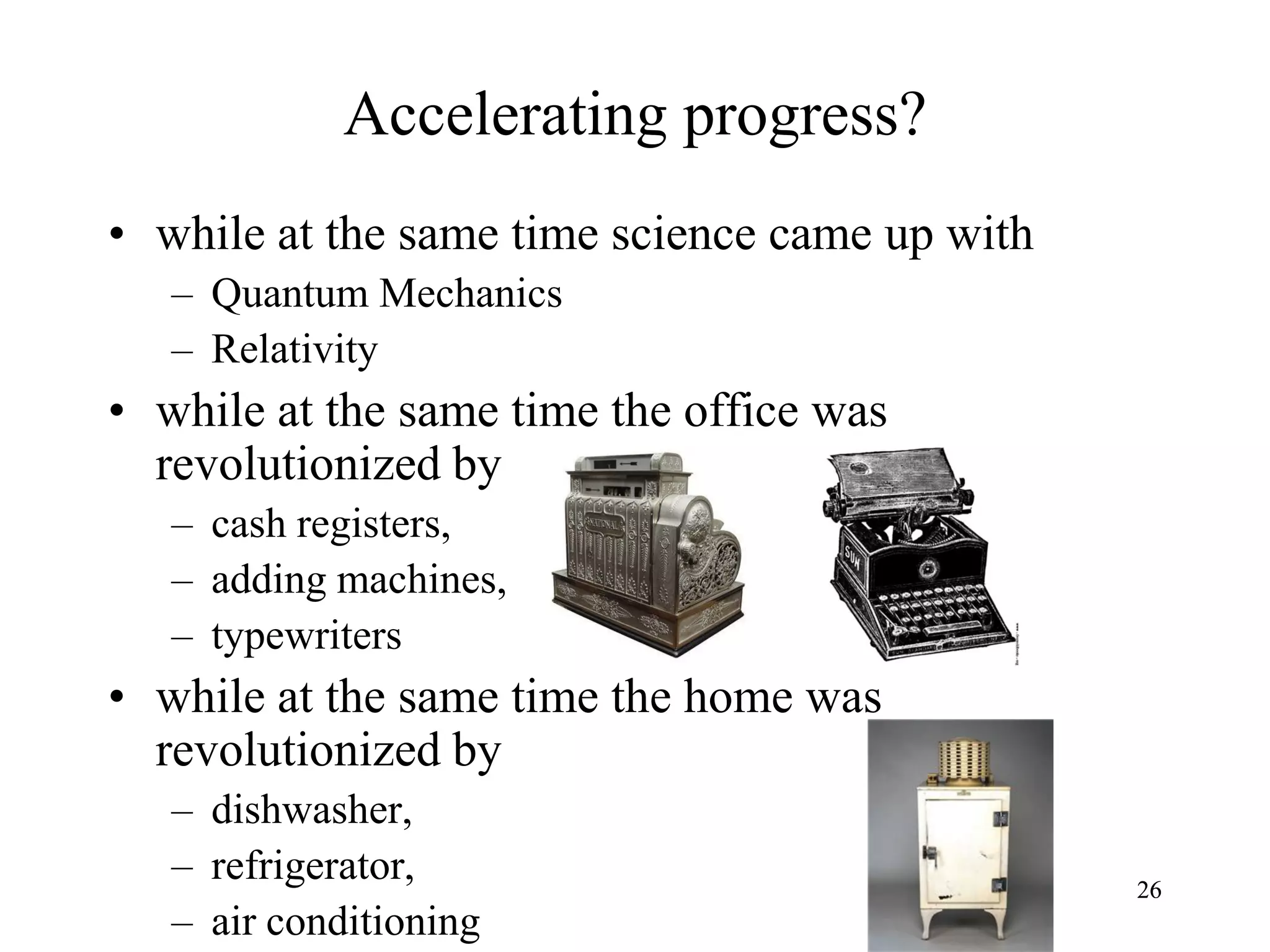 2626
Accelerating progress?
• while at the same time science came up with
– Quantum Mechanics
– Relativity
• while at the same time the office was
revolutionized by
– cash registers,
– adding machines,
– typewriters
• while at the same time the home was
revolutionized by
– dishwasher,
– refrigerator,
– air conditioning
 