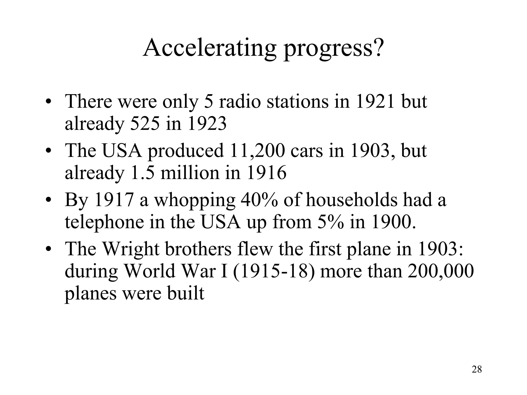 2828
Accelerating progress?
• There were only 5 radio stations in 1921 but
already 525 in 1923
• The USA produced 11,200 cars in 1903, but
already 1.5 million in 1916
• By 1917 a whopping 40% of households had a
telephone in the USA up from 5% in 1900.
• The Wright brothers flew the first plane in 1903:
during World War I (1915-18) more than 200,000
planes were built
 