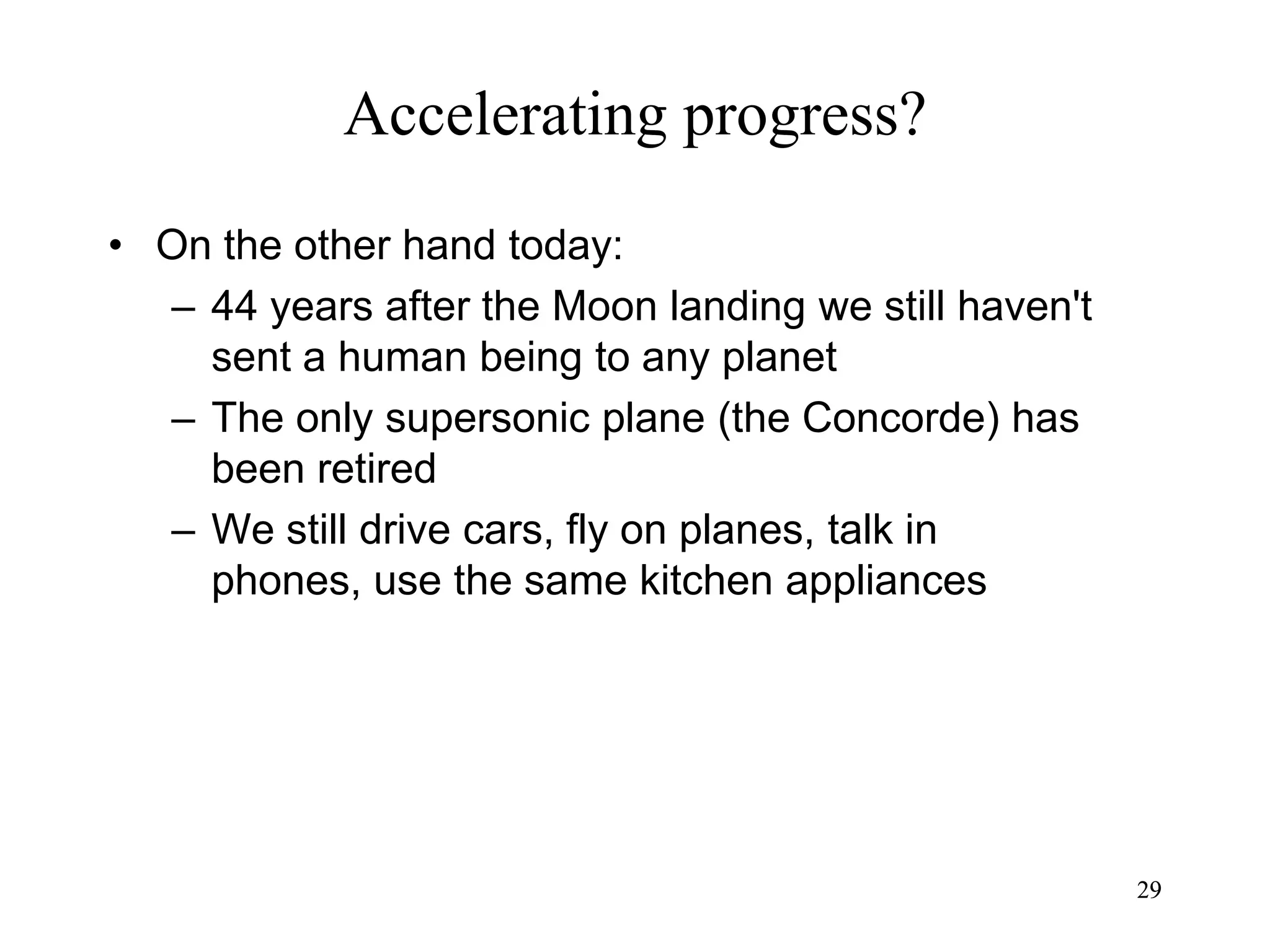 2929
Accelerating progress?
• On the other hand today:
– 44 years after the Moon landing we still haven't
sent a human being to any planet
– The only supersonic plane (the Concorde) has
been retired
– We still drive cars, fly on planes, talk in
phones, use the same kitchen appliances
 