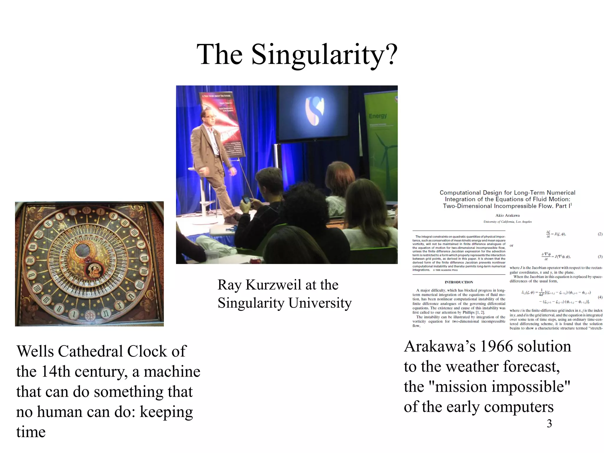 3
The Singularity?
3
Ray Kurzweil at the
Singularity University
Wells Cathedral Clock of
the 14th century, a machine
that can do something that
no human can do: keeping
time
Arakawa’s 1966 solution
to the weather forecast,
the "mission impossible"
of the early computers
 