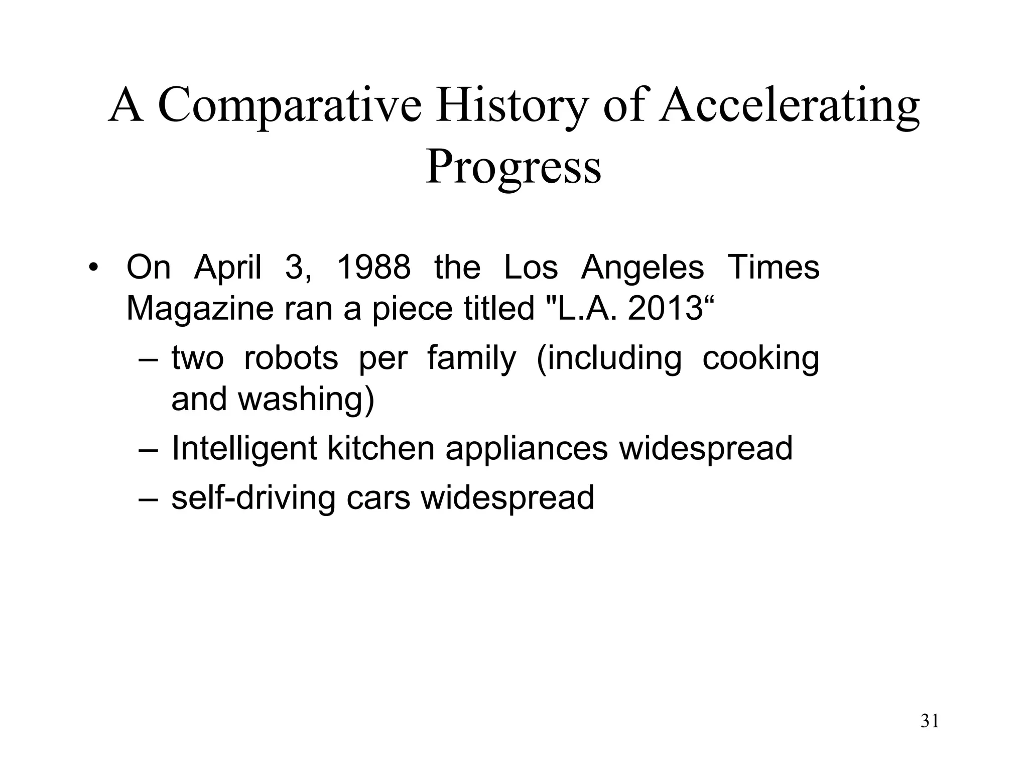 31
A Comparative History of Accelerating
Progress
• On April 3, 1988 the Los Angeles Times
Magazine ran a piece titled "L.A. 2013“
– two robots per family (including cooking
and washing)
– Intelligent kitchen appliances widespread
– self-driving cars widespread
 