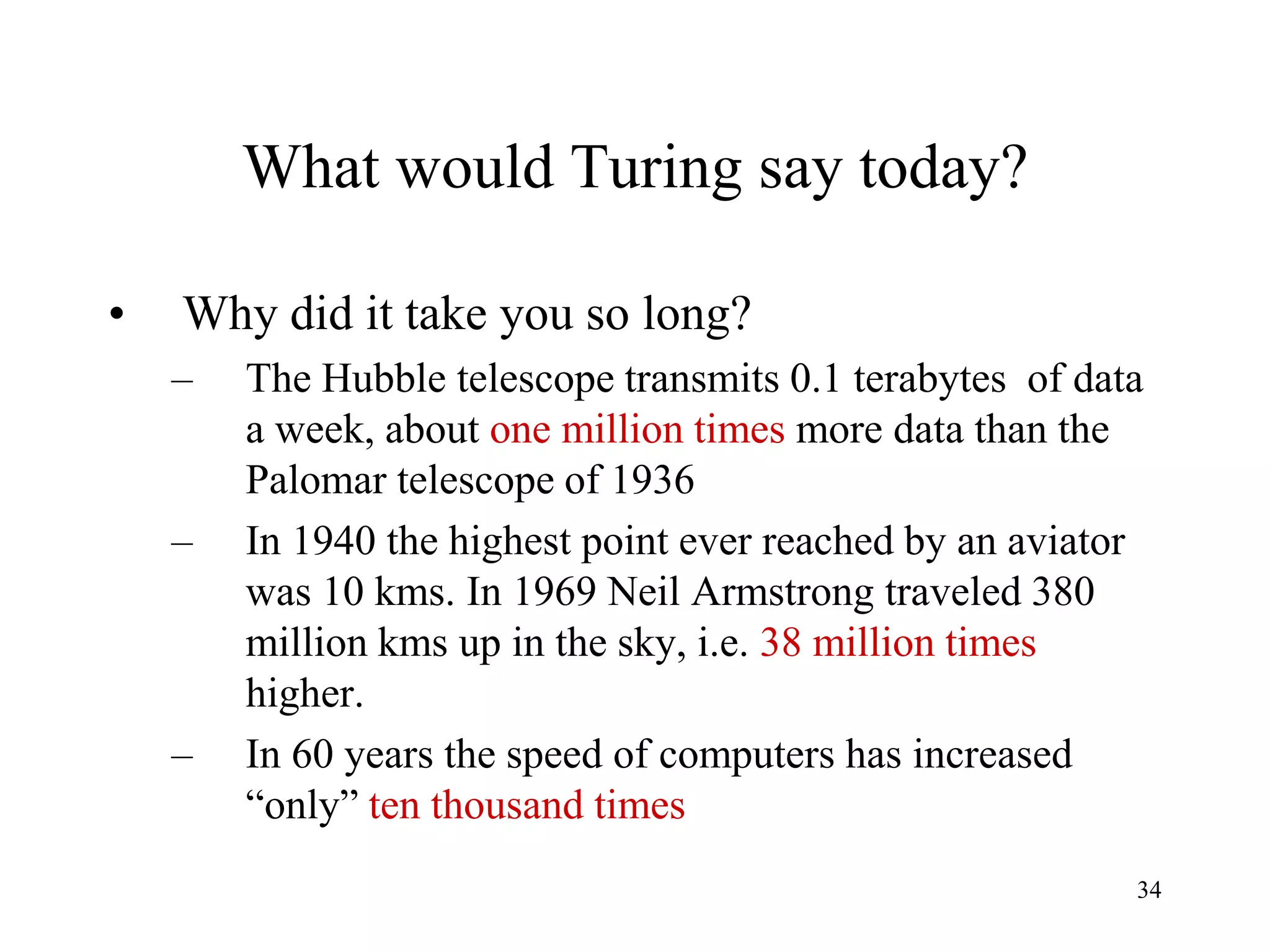 34
What would Turing say today?
• Why did it take you so long?
– The Hubble telescope transmits 0.1 terabytes of data
a week, about one million times more data than the
Palomar telescope of 1936
– In 1940 the highest point ever reached by an aviator
was 10 kms. In 1969 Neil Armstrong traveled 380
million kms up in the sky, i.e. 38 million times
higher.
– In 60 years the speed of computers has increased
“only” ten thousand times
 