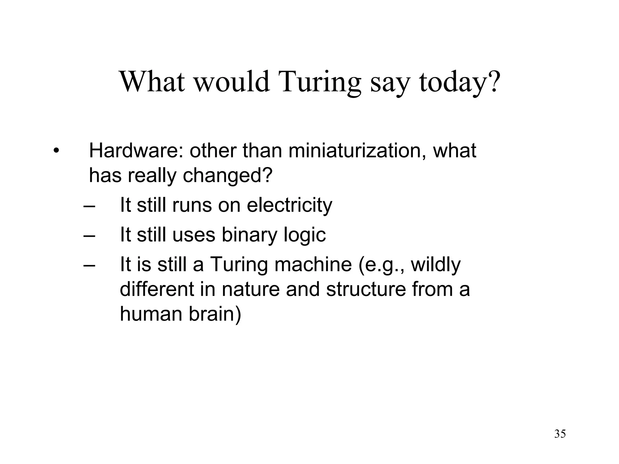 35
What would Turing say today?
• Hardware: other than miniaturization, what
has really changed?
– It still runs on electricity
– It still uses binary logic
– It is still a Turing machine (e.g., wildly
different in nature and structure from a
human brain)
 