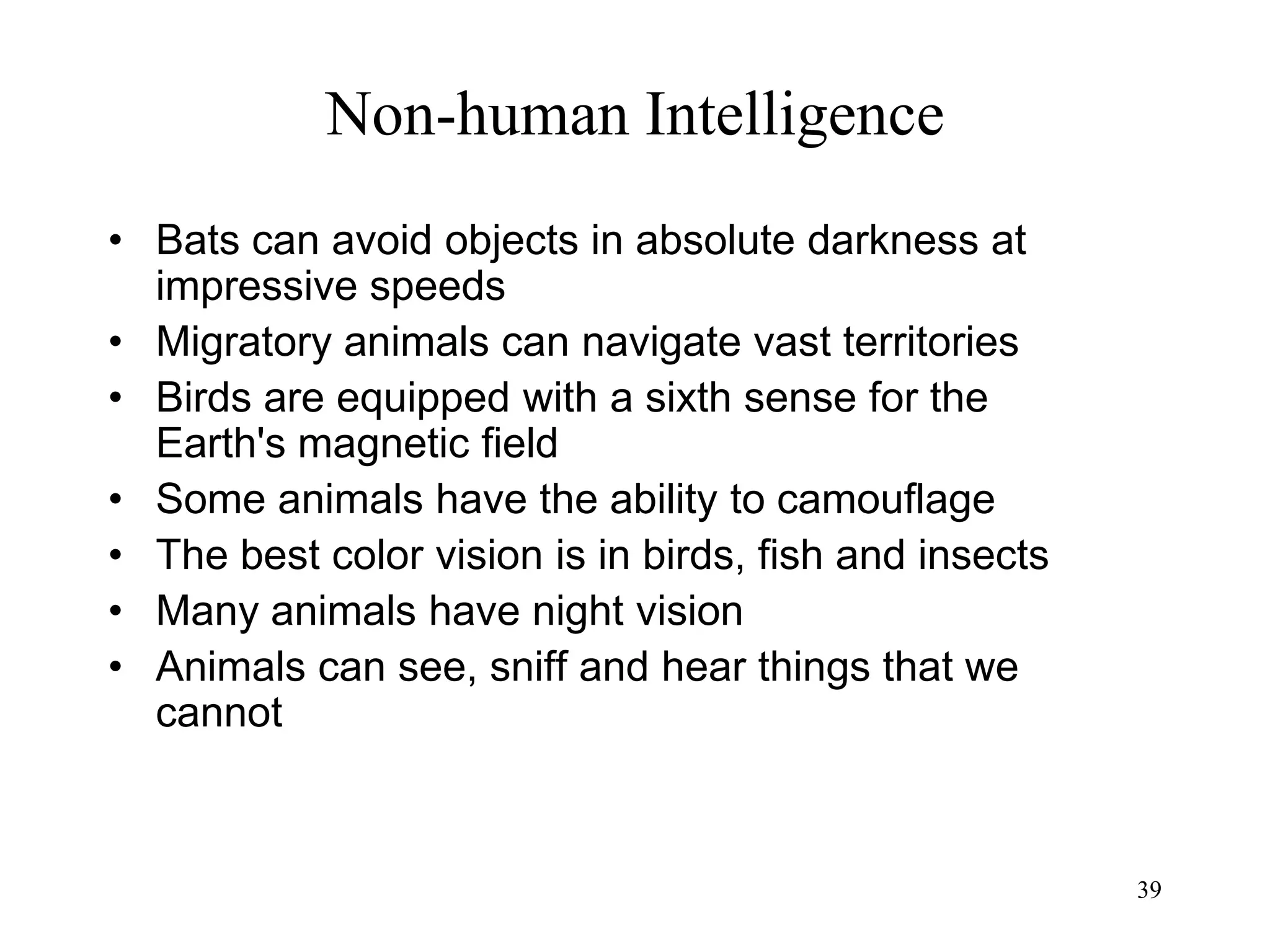 39
Non-human Intelligence
• Bats can avoid objects in absolute darkness at
impressive speeds
• Migratory animals can navigate vast territories
• Birds are equipped with a sixth sense for the
Earth's magnetic field
• Some animals have the ability to camouflage
• The best color vision is in birds, fish and insects
• Many animals have night vision
• Animals can see, sniff and hear things that we
cannot
 