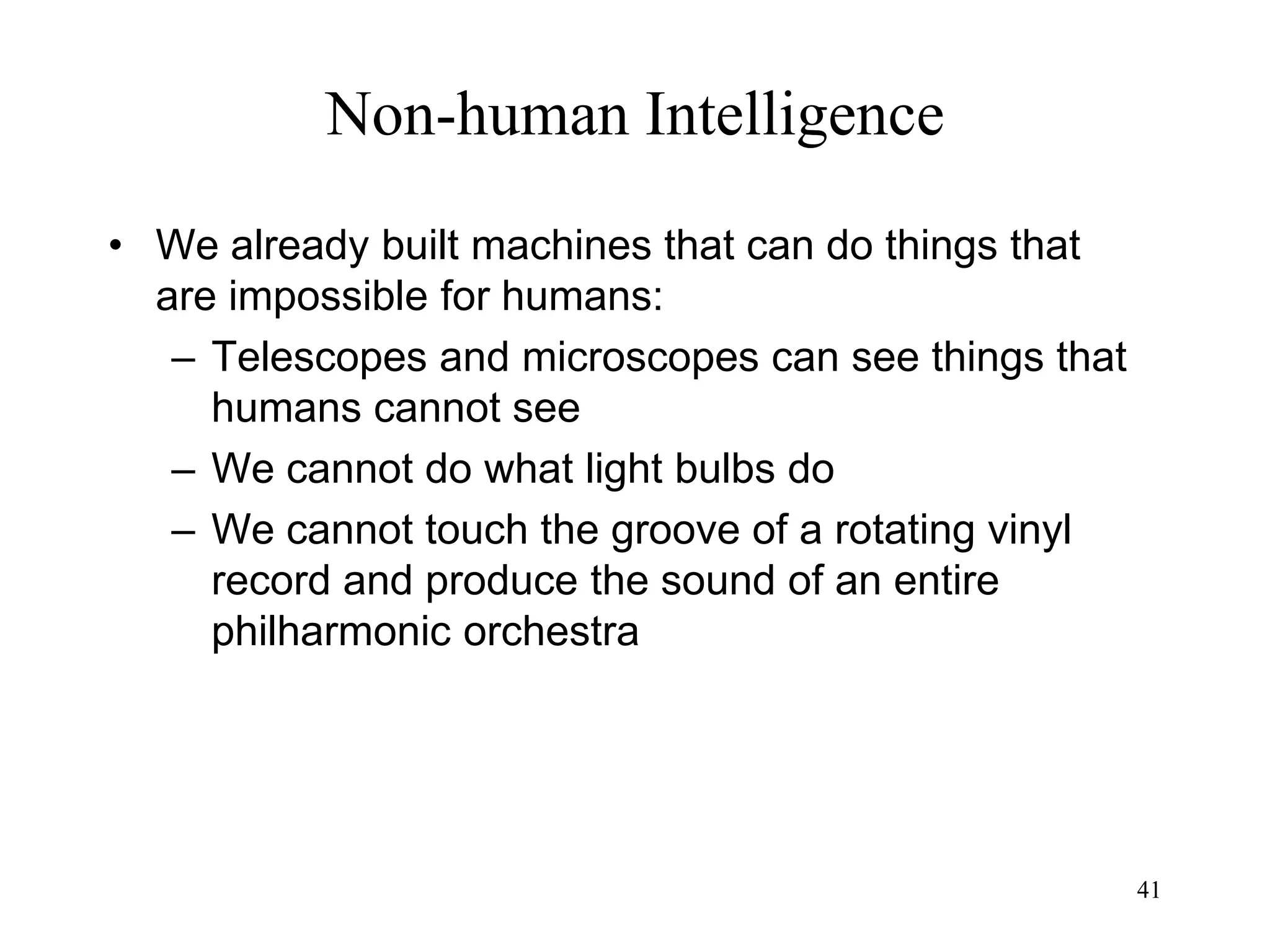 41
Non-human Intelligence
• We already built machines that can do things that
are impossible for humans:
– Telescopes and microscopes can see things that
humans cannot see
– We cannot do what light bulbs do
– We cannot touch the groove of a rotating vinyl
record and produce the sound of an entire
philharmonic orchestra
 