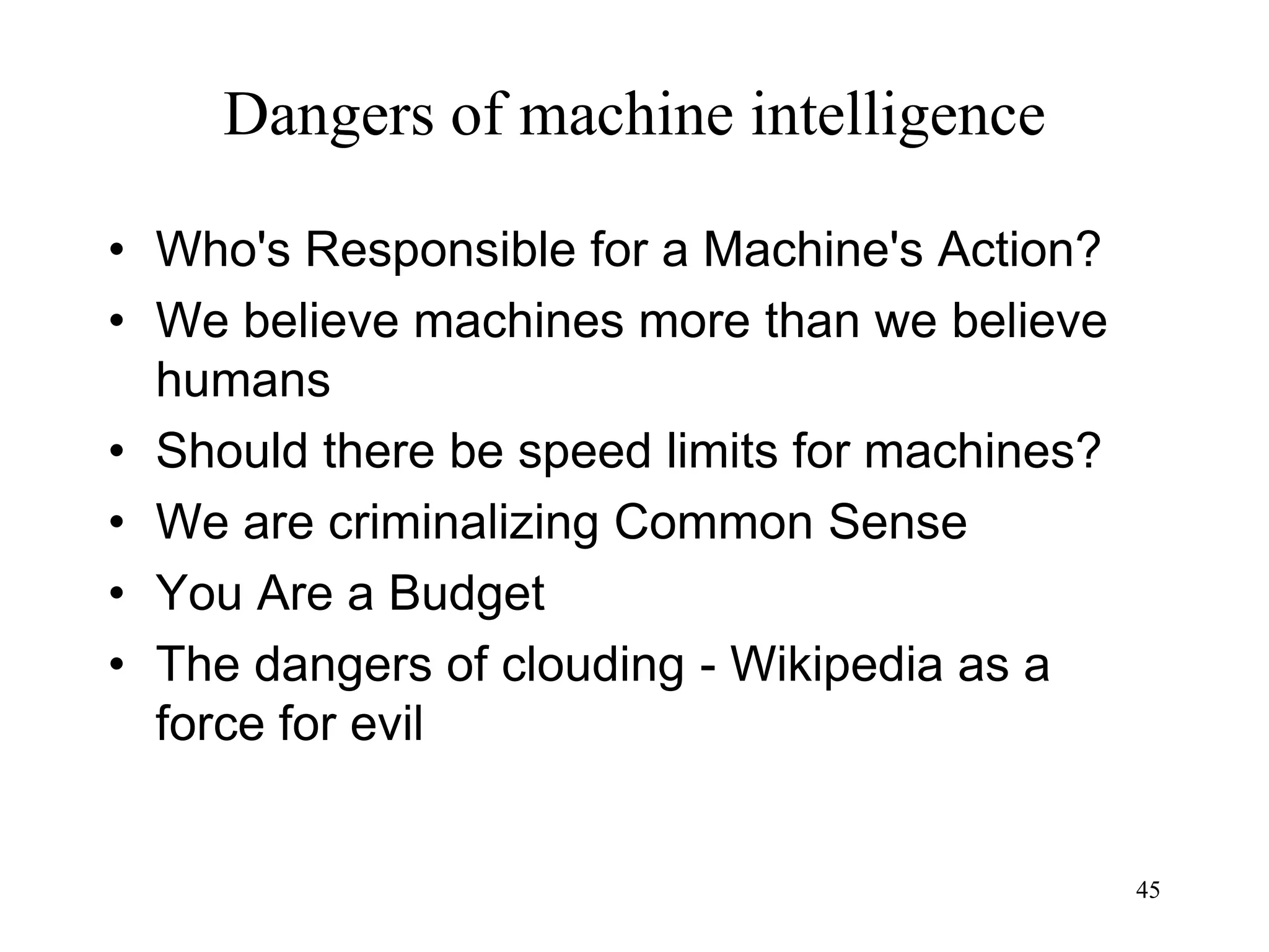 45
Dangers of machine intelligence
• Who's Responsible for a Machine's Action?
• We believe machines more than we believe
humans
• Should there be speed limits for machines?
• We are criminalizing Common Sense
• You Are a Budget
• The dangers of clouding - Wikipedia as a
force for evil
 