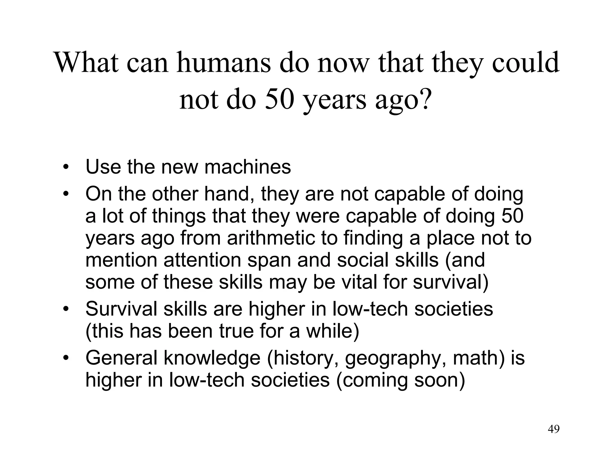 49
What can humans do now that they could
not do 50 years ago?
• Use the new machines
• On the other hand, they are not capable of doing
a lot of things that they were capable of doing 50
years ago from arithmetic to finding a place not to
mention attention span and social skills (and
some of these skills may be vital for survival)
• Survival skills are higher in low-tech societies
(this has been true for a while)
• General knowledge (history, geography, math) is
higher in low-tech societies (coming soon)
 
