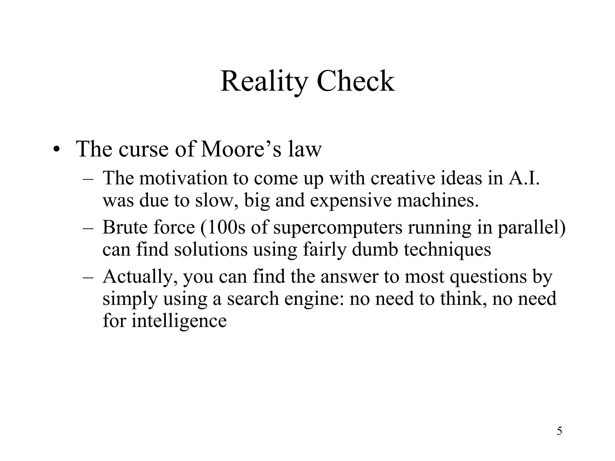 5
Reality Check
• The curse of Moore’s law
– The motivation to come up with creative ideas in A.I.
was due to slow, big and expensive machines.
– Brute force (100s of supercomputers running in parallel)
can find solutions using fairly dumb techniques
– Actually, you can find the answer to most questions by
simply using a search engine: no need to think, no need
for intelligence
 