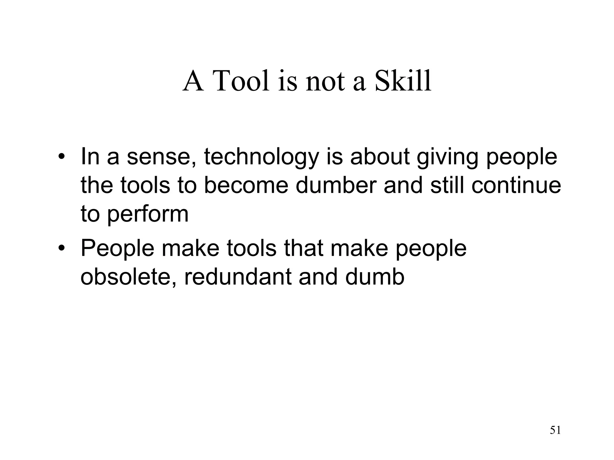 51
A Tool is not a Skill
• In a sense, technology is about giving people
the tools to become dumber and still continue
to perform
• People make tools that make people
obsolete, redundant and dumb
 