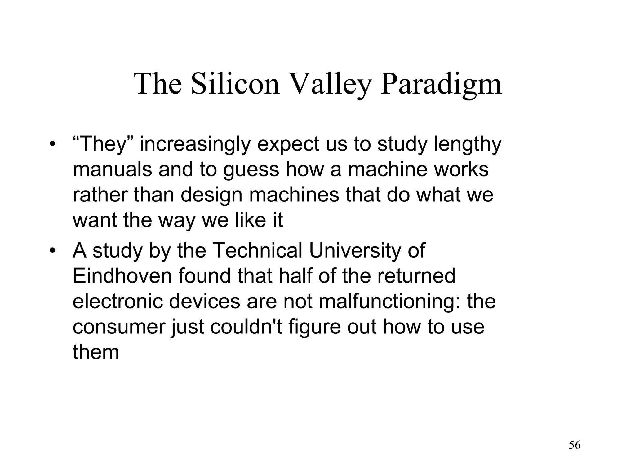 56
The Silicon Valley Paradigm
• “They” increasingly expect us to study lengthy
manuals and to guess how a machine works
rather than design machines that do what we
want the way we like it
• A study by the Technical University of
Eindhoven found that half of the returned
electronic devices are not malfunctioning: the
consumer just couldn't figure out how to use
them
 