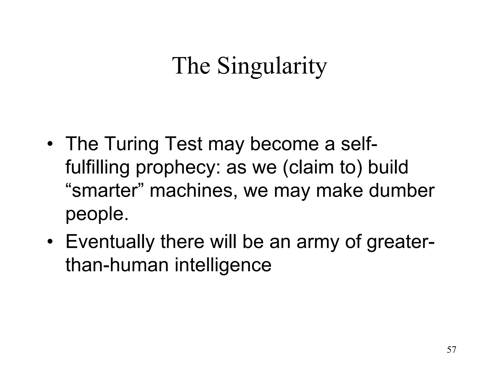 57
The Singularity
• The Turing Test may become a self-
fulfilling prophecy: as we (claim to) build
“smarter” machines, we may make dumber
people.
• Eventually there will be an army of greater-
than-human intelligence
 