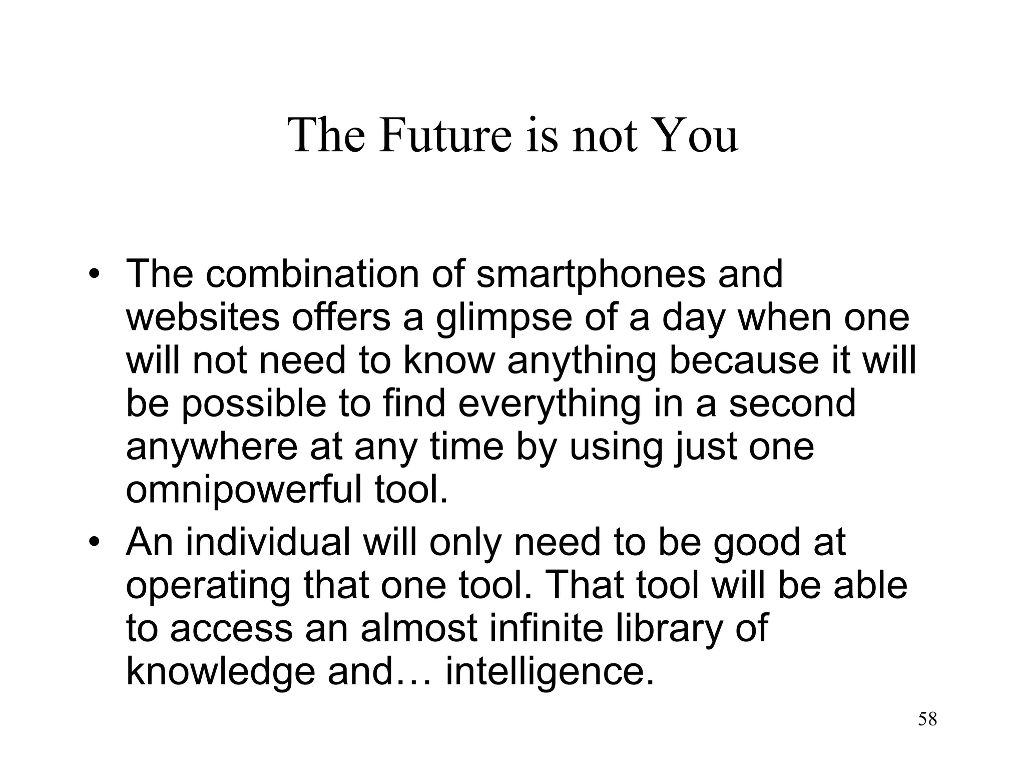 58
The Future is not You
• The combination of smartphones and
websites offers a glimpse of a day when one
will not need to know anything because it will
be possible to find everything in a second
anywhere at any time by using just one
omnipowerful tool.
• An individual will only need to be good at
operating that one tool. That tool will be able
to access an almost infinite library of
knowledge and… intelligence.
 