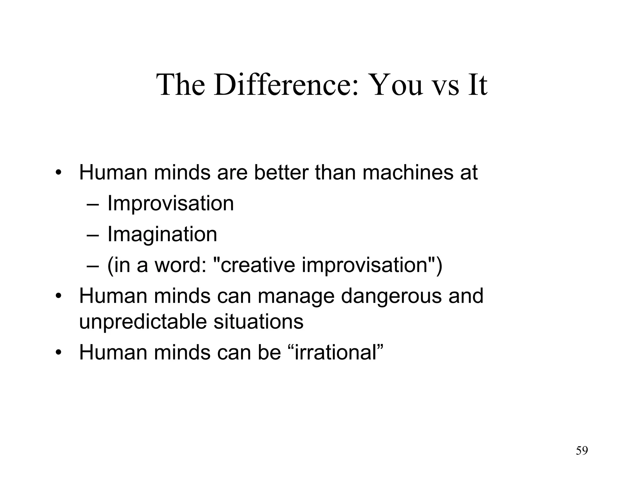 59
The Difference: You vs It
• Human minds are better than machines at
– Improvisation
– Imagination
– (in a word: "creative improvisation")
• Human minds can manage dangerous and
unpredictable situations
• Human minds can be “irrational”
 