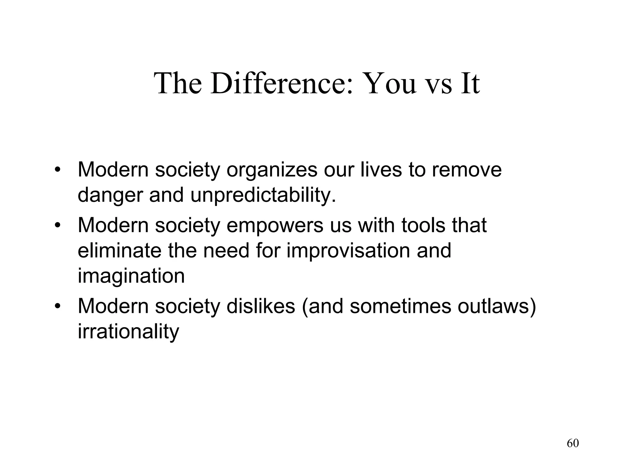 60
The Difference: You vs It
• Modern society organizes our lives to remove
danger and unpredictability.
• Modern society empowers us with tools that
eliminate the need for improvisation and
imagination
• Modern society dislikes (and sometimes outlaws)
irrationality
 
