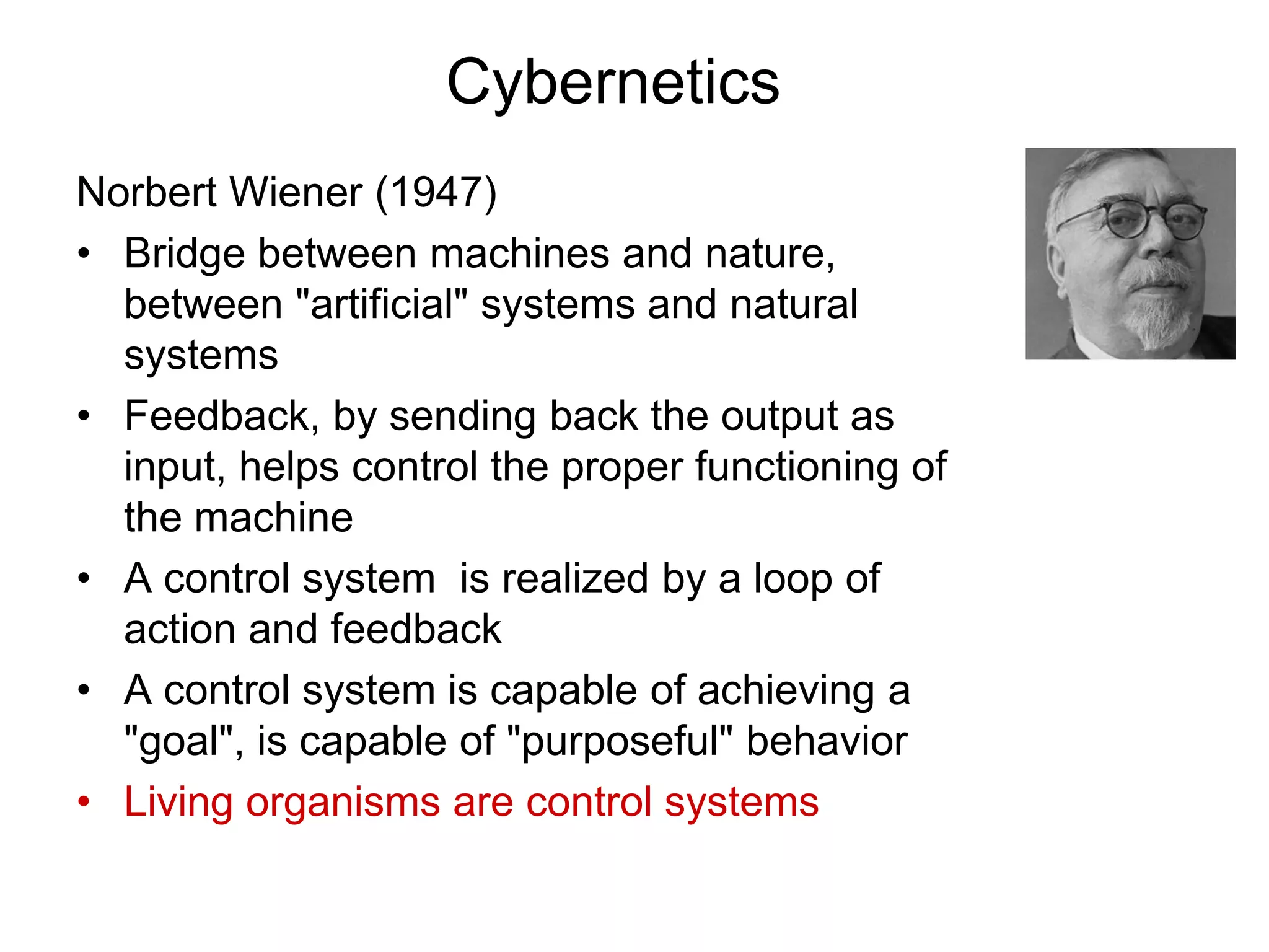 Cybernetics
Norbert Wiener (1947)
• Bridge between machines and nature,
between "artificial" systems and natural
systems
• Feedback, by sending back the output as
input, helps control the proper functioning of
the machine
• A control system is realized by a loop of
action and feedback
• A control system is capable of achieving a
"goal", is capable of "purposeful" behavior
• Living organisms are control systems
 
