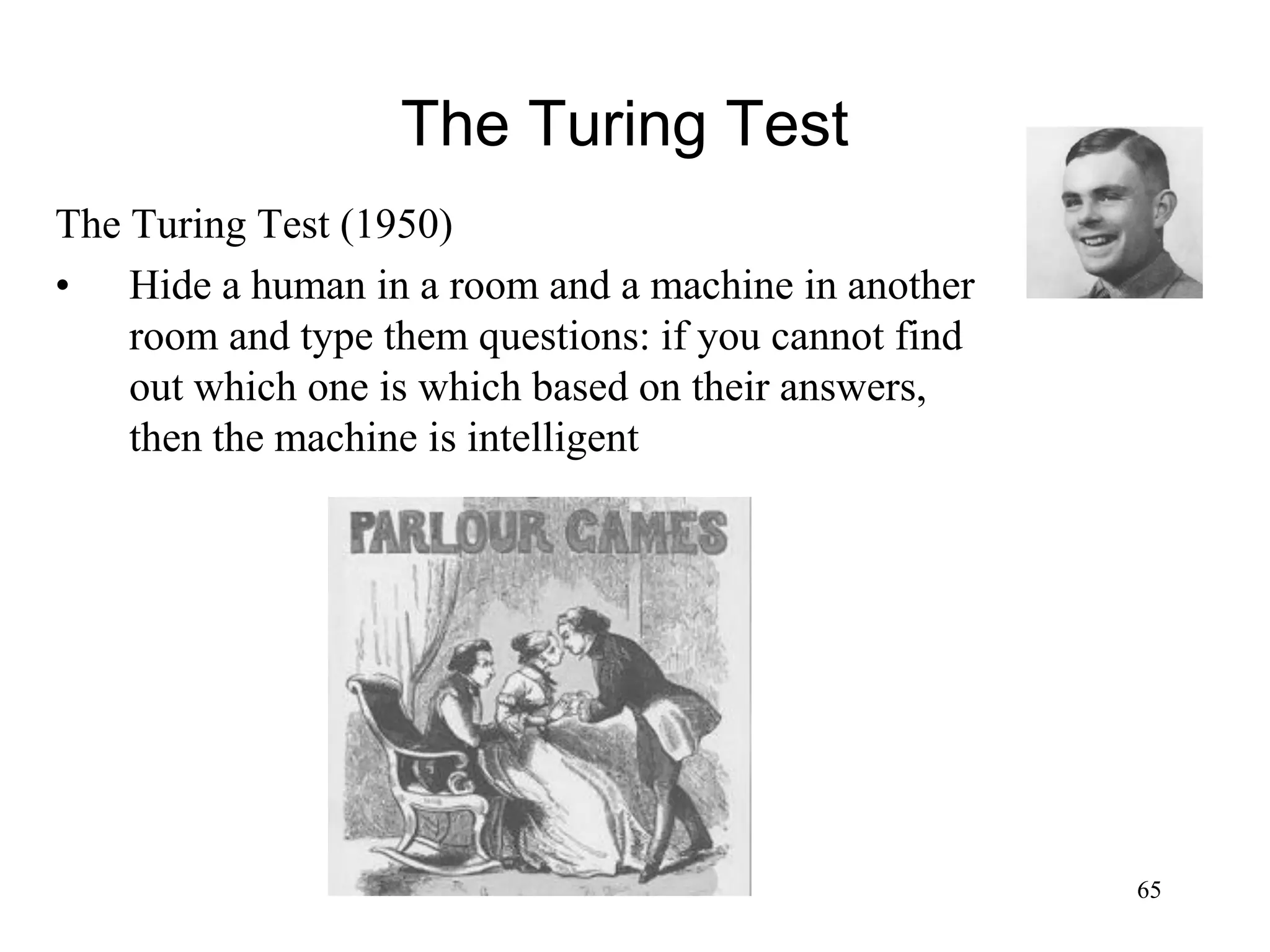 65
The Turing Test
The Turing Test (1950)
• Hide a human in a room and a machine in another
room and type them questions: if you cannot find
out which one is which based on their answers,
then the machine is intelligent
 