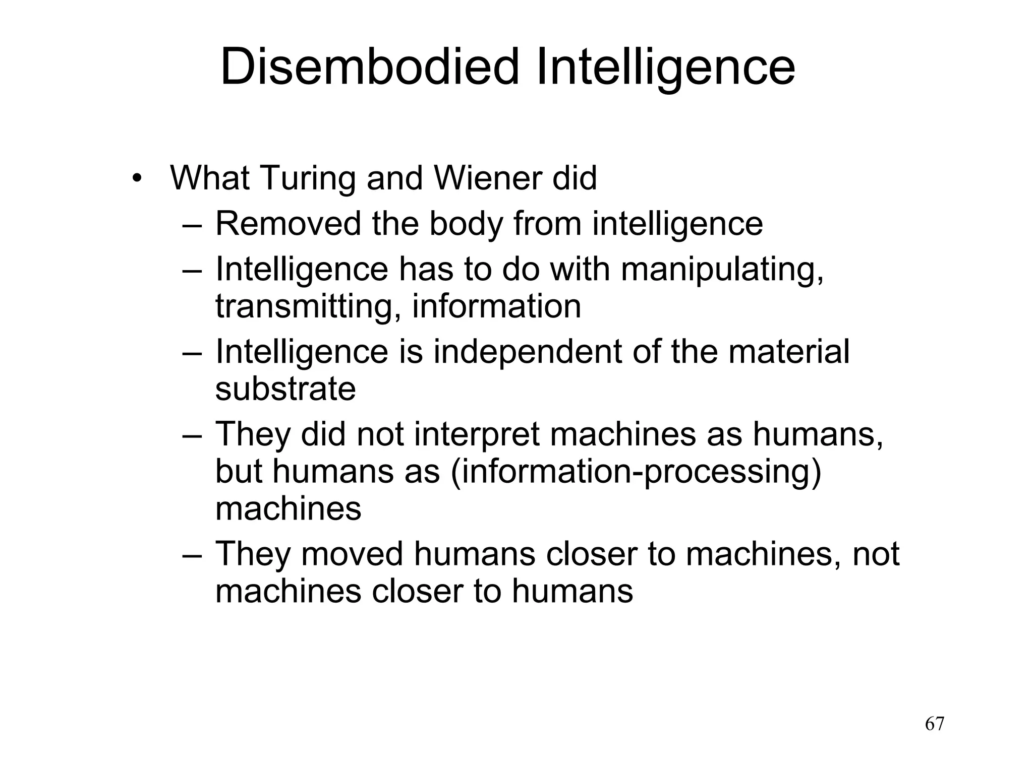 67
Disembodied Intelligence
• What Turing and Wiener did
– Removed the body from intelligence
– Intelligence has to do with manipulating,
transmitting, information
– Intelligence is independent of the material
substrate
– They did not interpret machines as humans,
but humans as (information-processing)
machines
– They moved humans closer to machines, not
machines closer to humans
 