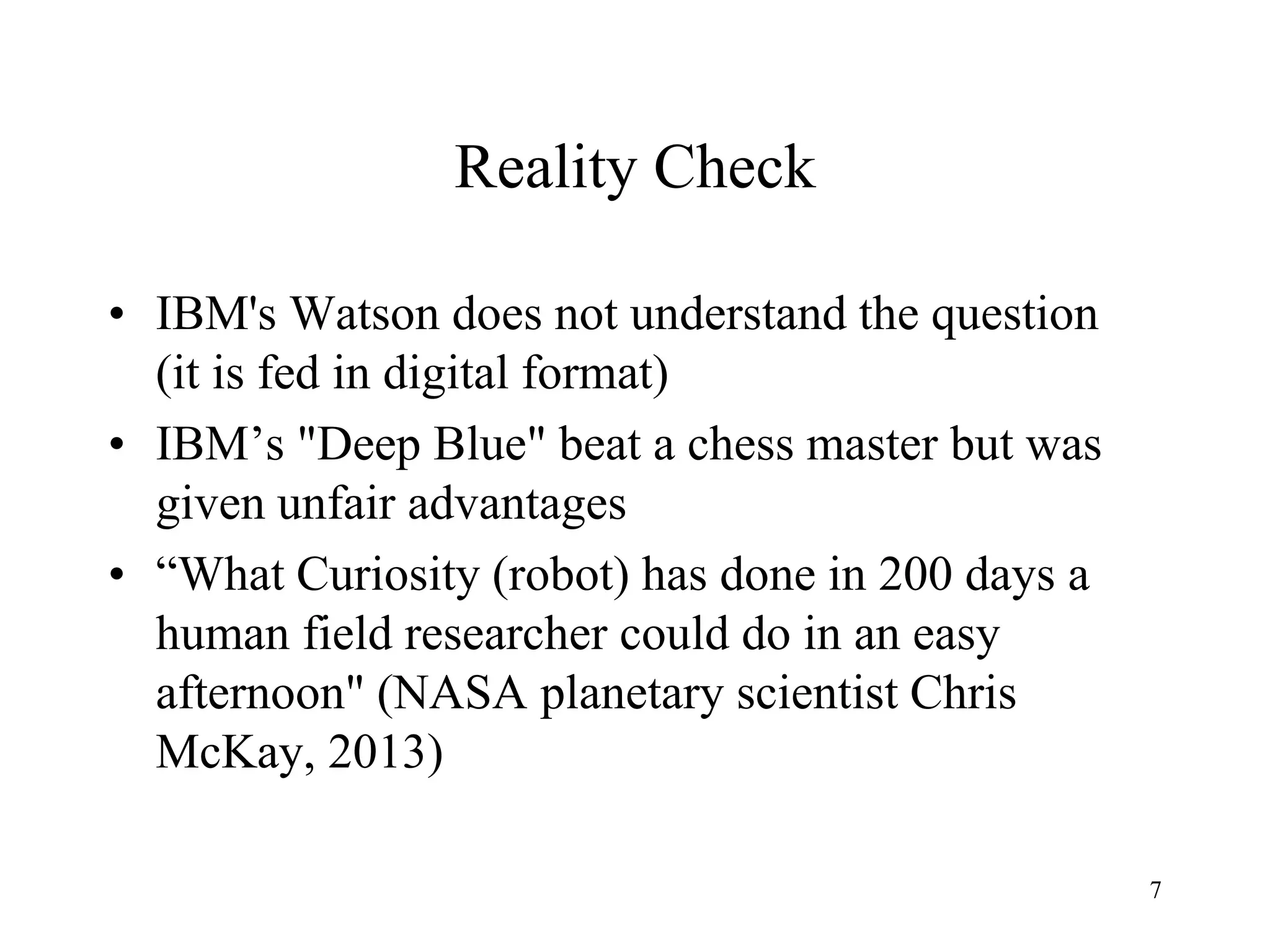 7
Reality Check
• IBM's Watson does not understand the question
(it is fed in digital format)
• IBM’s "Deep Blue" beat a chess master but was
given unfair advantages
• “What Curiosity (robot) has done in 200 days a
human field researcher could do in an easy
afternoon" (NASA planetary scientist Chris
McKay, 2013)
 