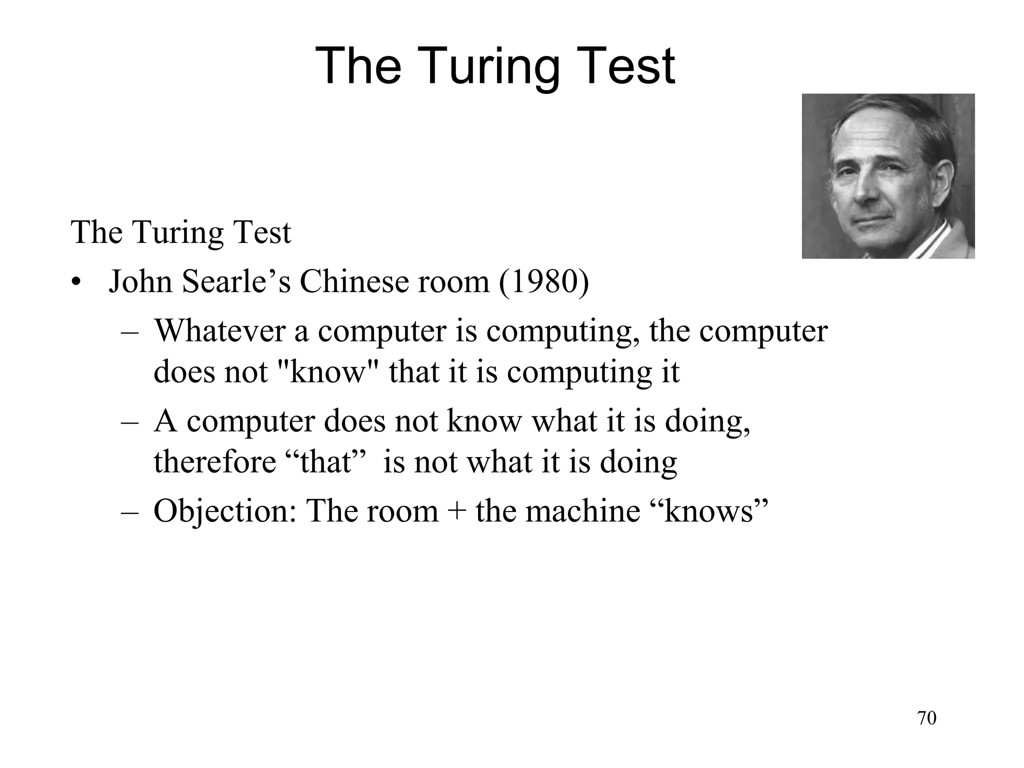 70
The Turing Test
The Turing Test
• John Searle’s Chinese room (1980)
– Whatever a computer is computing, the computer
does not "know" that it is computing it
– A computer does not know what it is doing,
therefore “that” is not what it is doing
– Objection: The room + the machine “knows”
 