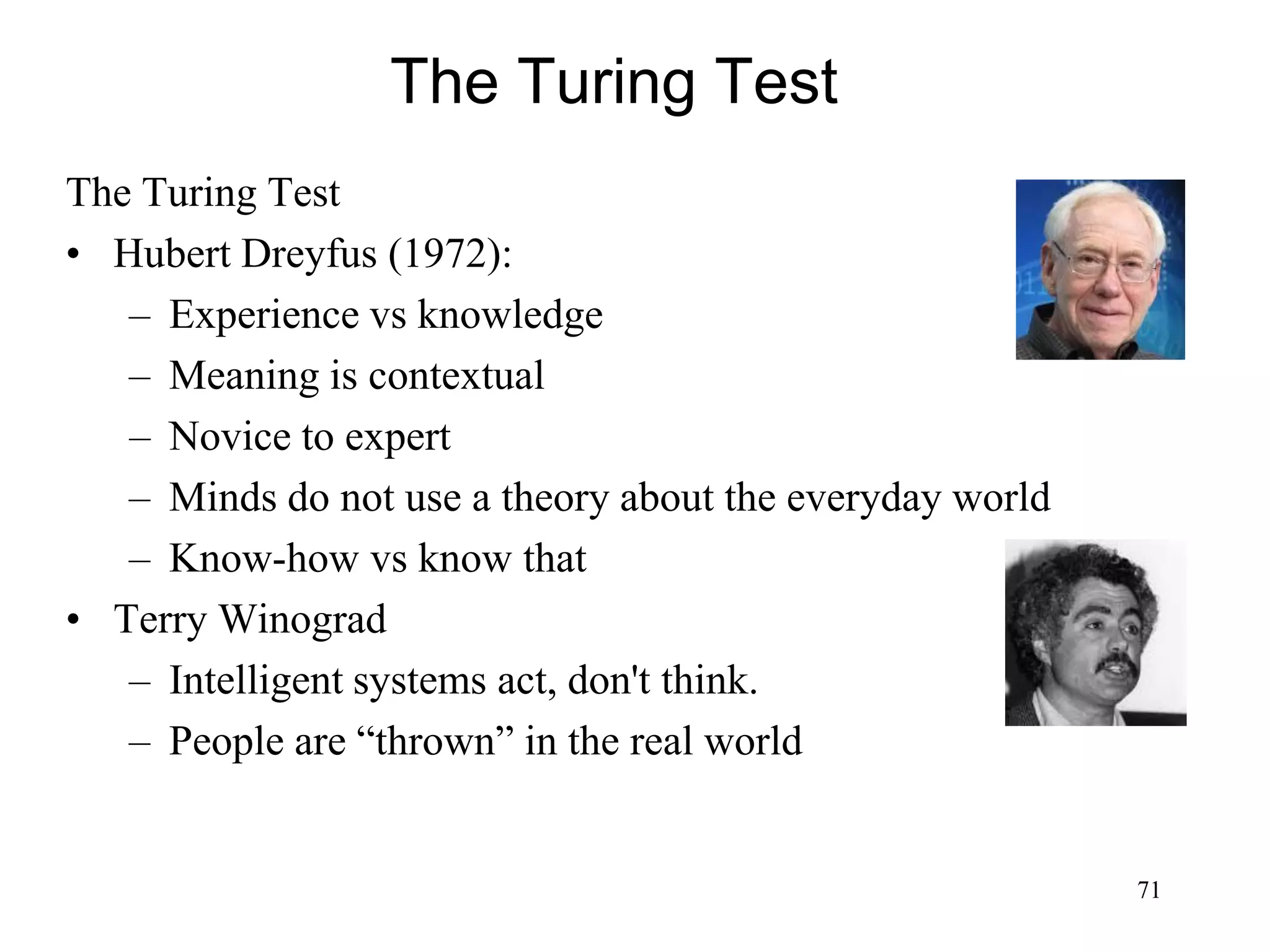 71
The Turing Test
The Turing Test
• Hubert Dreyfus (1972):
– Experience vs knowledge
– Meaning is contextual
– Novice to expert
– Minds do not use a theory about the everyday world
– Know-how vs know that
• Terry Winograd
– Intelligent systems act, don't think.
– People are “thrown” in the real world
 
