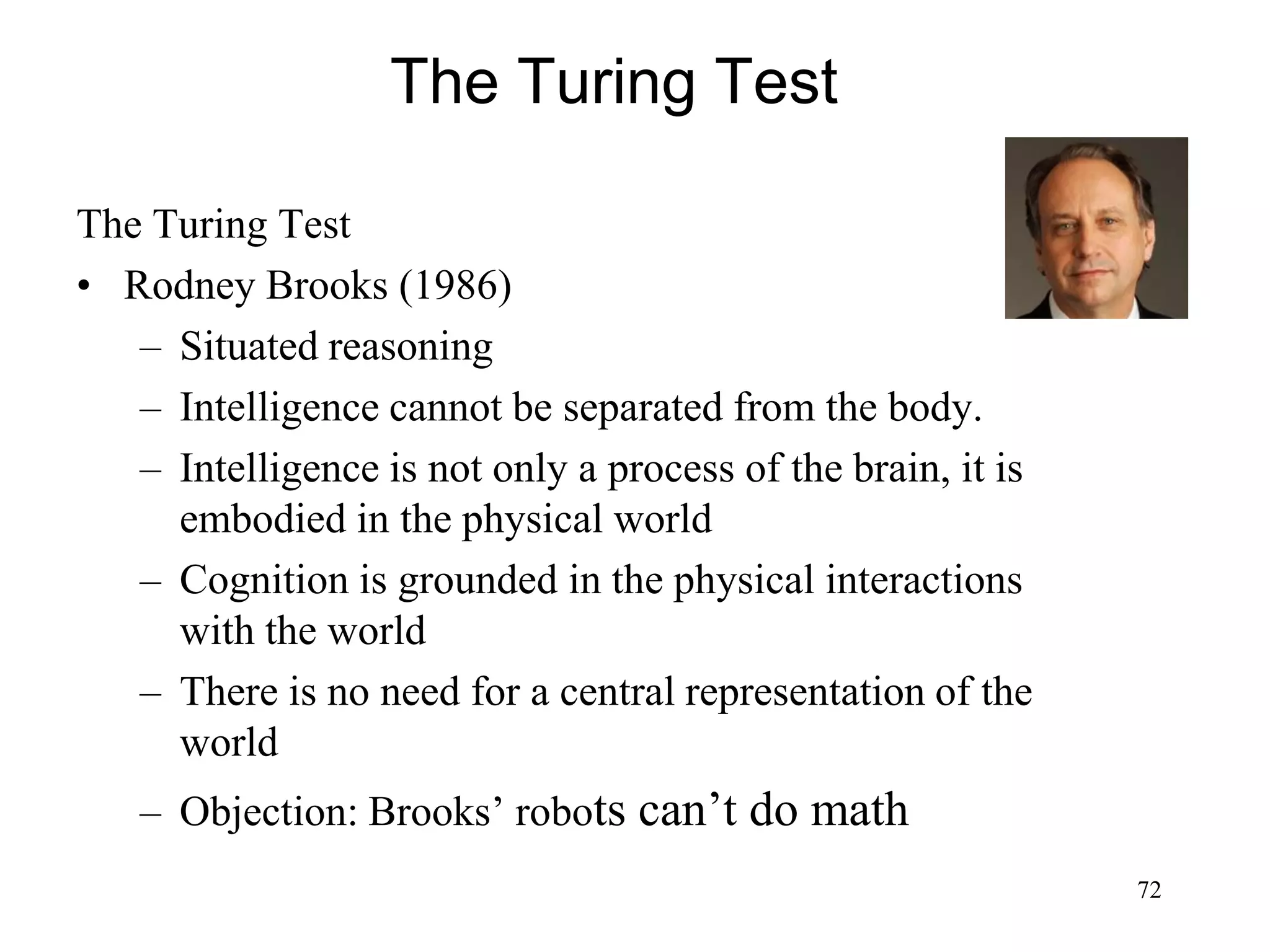 72
The Turing Test
The Turing Test
• Rodney Brooks (1986)
– Situated reasoning
– Intelligence cannot be separated from the body.
– Intelligence is not only a process of the brain, it is
embodied in the physical world
– Cognition is grounded in the physical interactions
with the world
– There is no need for a central representation of the
world
– Objection: Brooks’ robots can’t do math
 