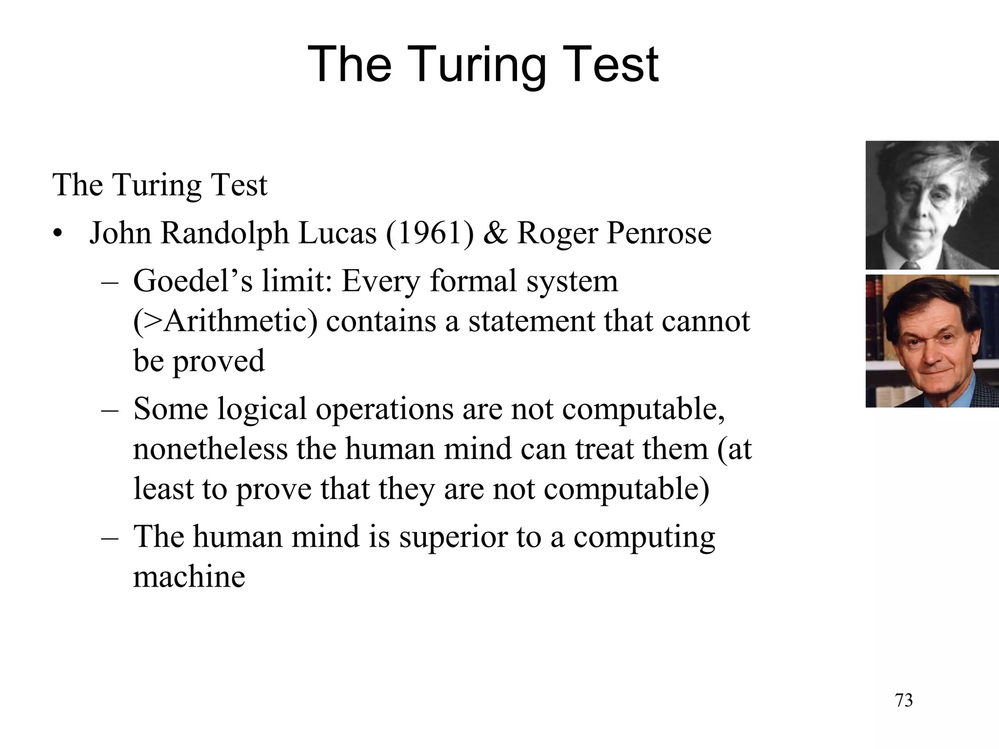 73
The Turing Test
The Turing Test
• John Randolph Lucas (1961) & Roger Penrose
– Goedel’s limit: Every formal system
(>Arithmetic) contains a statement that cannot
be proved
– Some logical operations are not computable,
nonetheless the human mind can treat them (at
least to prove that they are not computable)
– The human mind is superior to a computing
machine
 